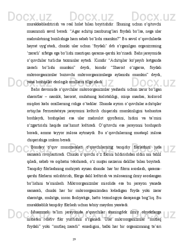 29murakkablashtirish   va   real   holat   bilan   boyitishdir.   Shuning   uchun   o‘qituvchi
muammoli savol  beradi: “Agar  achitqi zamburug‘lari  foydali bo‘lsa, nega ular
mahsulotning buzilishiga ham sabab bo‘lishi mumkin?” Bu savol o‘quvchilarda
hayrat   uyg‘otadi,   chunki   ular   uchun   ‘foydali’   deb   o‘rganilgan   organizmning
‘zararli’ sifatga ega bo‘lishi mantiqan qarama-qarshi ko‘rinadi. Bahs jarayonida
o‘quvchilar   turlicha   taxminlar   aytadi.   Kimdir   “Achitqilar   ko‘payib   ketganda
zararli   bo‘lishi   mumkin”   deydi,   kimdir   “Sharoit   o‘zgarsa,   foydali
mikroorganizmlar   buzuvchi   mikroorganizmlarga   aylanishi   mumkin”   deydi,
yana boshqalar ekologik omillarni tilga oladi.
Bahs davomida o‘quvchilar mikroorganizmlar yashashi  uchun zarur bo‘lgan
sharoitlar   –   namlik,   harorat,   muhitning   kislotaliligi,   oziqa   manbai,   kislorod
miqdori   kabi   omillarning  roliga   o‘tadilar.   Shunda  ayrim   o‘quvchilar   achitqilar
ortiqcha   fermentatsiya   jarayonini   keltirib   chiqarishi   mumkinligini   tushuntira
boshlaydi,   boshqalari   esa   ular   mahsulot   qiyofasini,   hidini   va   ta’mini
o‘zgartirishi   haqida   ma’lumot   keltiradi.   O‘qituvchi   esa   jarayonni   boshqarib
boradi,   ammo   tayyor   xulosa   aytmaydi.   Bu   o‘quvchilarning   mustaqil   xulosa
chiqarishiga imkon beradi.
Bunday   o‘quv   munozaralari   o‘quvchilarning   tanqidiy   fikrlashini   juda
samarali rivojlantiradi. Chunki o‘quvchi o‘z fikrini bildirishdan oldin uni tahlil
qiladi, sabab   va oqibatni   tekshiradi, o‘z  nuqtai  nazarini  dalillar   bilan  boyitadi.
Tanqidiy fikrlashning  mohiyati  aynan shunda:  har  bir  fikrni  asoslash,  qarama-
qarshi fikrlarni solishtirish, fikrga dalil keltirish va xulosaning ilmiy asoslangan
bo‘lishini   ta’minlash.   Mikroorganizmlar   misolida   esa   bu   jarayon   yanada
samarali,   chunki   har   bir   mikroorganizmdan   keladigan   foyda   yoki   zarar
sharoitga,   muhitga,   inson   faoliyatiga,   hatto   texnologiya   darajasiga   bog‘liq.   Bu
murakkablik tanqidiy fikrlash uchun tabiiy maydon yaratadi.
Muammoli   ta’lim   jarayonida   o‘quvchilar   shuningdek   ilmiy   obyektlarga
nisbatan   relativ   fikr   yuritishni   o‘rganadi.   Ular   mikroorganizmlar   “mutlaq
foydali”   yoki   “mutlaq   zararli”   emasligini,   balki   har   bir   organizmning   ta’siri 