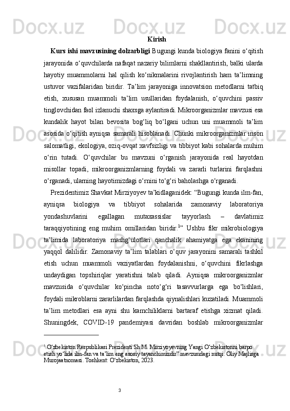 3 Kirish
Kurs ishi mavzusining dolzarbligi   Bugungi kunda biologiya fanini o‘qitish
jarayonida o‘quvchilarda nafaqat  nazariy bilimlarni  shakllantirish, balki ularda
hayotiy   muammolarni   hal   qilish   ko‘nikmalarini   rivojlantirish   ham   ta’limning
ustuvor   vazifalaridan   biridir.   Ta’lim   jarayoniga   innovatsion   metodlarni   tatbiq
etish,   xususan   muammoli   ta’lim   usullaridan   foydalanish,   o‘quvchini   passiv
tinglovchidan faol izlanuchi shaxsga aylantiradi. Mikroorganizmlar mavzusi esa
kundalik   hayot   bilan   bevosita   bog‘liq   bo‘lgani   uchun   uni   muammoli   ta’lim
asosida  o‘qitish   ayniqsa   samarali   hisoblanadi.   Chunki   mikroorganizmlar   inson
salomatligi, ekologiya, oziq-ovqat xavfsizligi va tibbiyot kabi sohalarda muhim
o‘rin   tutadi.   O‘quvchilar   bu   mavzuni   o‘rganish   jarayonida   real   hayotdan
misollar   topadi,   mikroorganizmlarning   foydali   va   zararli   turlarini   farqlashni
o‘rganadi, ularning hayotimizdagi o‘rnini to‘g‘ri baholashga o‘rganadi.
Prezidentimiz Shavkat Mirziyoyev ta’kidlaganidek: “Bugungi kunda ilm-fan,
ayniqsa   biologiya   va   tibbiyot   sohalarida   zamonaviy   laboratoriya
yondashuvlarini   egallagan   mutaxassislar   tayyorlash   –   davlatimiz
taraqqiyotining   eng   muhim   omillaridan   biridir. 1
”   Ushbu   fikr   mikrobiologiya
ta’limida   laboratoriya   mashg‘ulotlari   qanchalik   ahamiyatga   ega   ekanining
yaqqol   dalilidir.   Zamonaviy   ta’lim   talablari   o‘quv   jarayonini   samarali   tashkil
etish   uchun   muammoli   vaziyatlardan   foydalanishni,   o‘quvchini   fikrlashga
undaydigan   topshiriqlar   yaratishni   talab   qiladi.   Ayniqsa   mikroorganizmlar
mavzusida   o‘quvchilar   ko‘pincha   noto‘g‘ri   tasavvurlarga   ega   bo‘lishlari,
foydali mikroblarni zararlilardan farqlashda qiynalishlari kuzatiladi. Muammoli
ta’lim   metodlari   esa   ayni   shu   kamchiliklarni   bartaraf   etishga   xizmat   qiladi.
Shuningdek,   COVID-19   pandemiyasi   davridan   boshlab   mikroorganizmlar
1
 O‘zbekiston Respublikasi Prezidenti Sh.M. Mirziyoyevning Yangi O‘zbekistonni barpo 
etish yo‘lida ilm-fan va ta’lim eng asosiy tayanchimizdir” mavzusidagi nutqi. Oliy Majlisga 
Murojaatnomasi.   Toshkent: O‘zbekiston, 2023. 