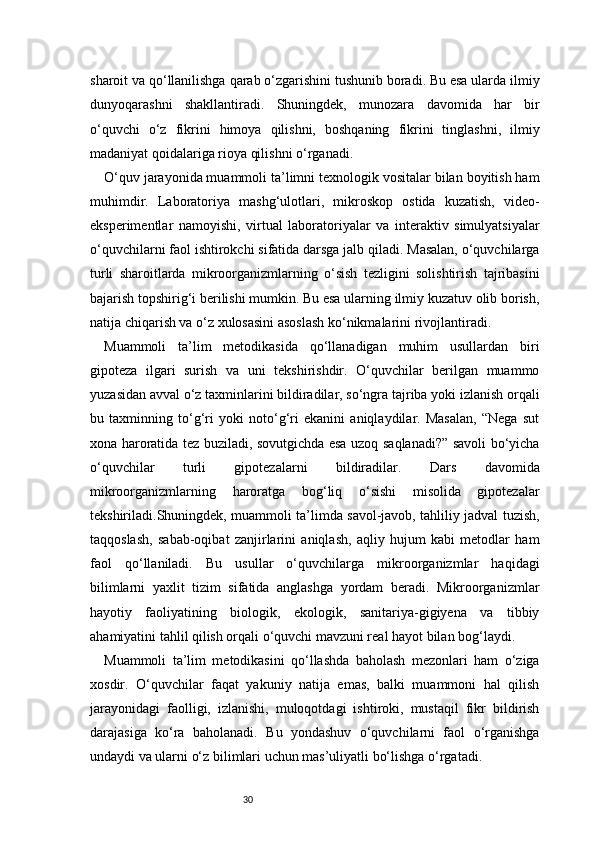 30sharoit va qo‘llanilishga qarab o‘zgarishini tushunib boradi. Bu esa ularda ilmiy
dunyoqarashni   shakllantiradi.   Shuningdek,   munozara   davomida   har   bir
o‘quvchi   o‘z   fikrini   himoya   qilishni,   boshqaning   fikrini   tinglashni,   ilmiy
madaniyat qoidalariga rioya qilishni o‘rganadi.
O‘quv jarayonida muammoli ta’limni texnologik vositalar bilan boyitish ham
muhimdir.   Laboratoriya   mashg‘ulotlari,   mikroskop   ostida   kuzatish,   video-
eksperimentlar   namoyishi,   virtual   laboratoriyalar   va   interaktiv   simulyatsiyalar
o‘quvchilarni faol ishtirokchi sifatida darsga jalb qiladi. Masalan, o‘quvchilarga
turli   sharoitlarda   mikroorganizmlarning   o‘sish   tezligini   solishtirish   tajribasini
bajarish topshirig‘i berilishi mumkin. Bu esa ularning ilmiy kuzatuv olib borish,
natija chiqarish va o‘z xulosasini asoslash ko‘nikmalarini rivojlantiradi.
Muammoli   ta’lim   metodikasida   qo‘llanadigan   muhim   usullardan   biri
gipoteza   ilgari   surish   va   uni   tekshirishdir.   O‘quvchilar   berilgan   muammo
yuzasidan avval o‘z taxminlarini bildiradilar, so‘ngra tajriba yoki izlanish orqali
bu   taxminning   to‘g‘ri   yoki   noto‘g‘ri   ekanini   aniqlaydilar.   Masalan,   “Nega   sut
xona haroratida tez buziladi, sovutgichda esa uzoq saqlanadi?” savoli bo‘yicha
o‘quvchilar   turli   gipotezalarni   bildiradilar.   Dars   davomida
mikroorganizmlarning   haroratga   bog‘liq   o‘sishi   misolida   gipotezalar
tekshiriladi.Shuningdek, muammoli ta’limda savol-javob, tahliliy jadval tuzish,
taqqoslash,   sabab-oqibat   zanjirlarini   aniqlash,   aqliy   hujum   kabi   metodlar   ham
faol   qo‘llaniladi.   Bu   usullar   o‘quvchilarga   mikroorganizmlar   haqidagi
bilimlarni   yaxlit   tizim   sifatida   anglashga   yordam   beradi.   Mikroorganizmlar
hayotiy   faoliyatining   biologik,   ekologik,   sanitariya-gigiyena   va   tibbiy
ahamiyatini tahlil qilish orqali o‘quvchi mavzuni real hayot bilan bog‘laydi.
Muammoli   ta’lim   metodikasini   qo‘llashda   baholash   mezonlari   ham   o‘ziga
xosdir.   O‘quvchilar   faqat   yakuniy   natija   emas,   balki   muammoni   hal   qilish
jarayonidagi   faolligi,   izlanishi,   muloqotdagi   ishtiroki,   mustaqil   fikr   bildirish
darajasiga   ko‘ra   baholanadi.   Bu   yondashuv   o‘quvchilarni   faol   o‘rganishga
undaydi va ularni o‘z bilimlari uchun mas’uliyatli bo‘lishga o‘rgatadi. 