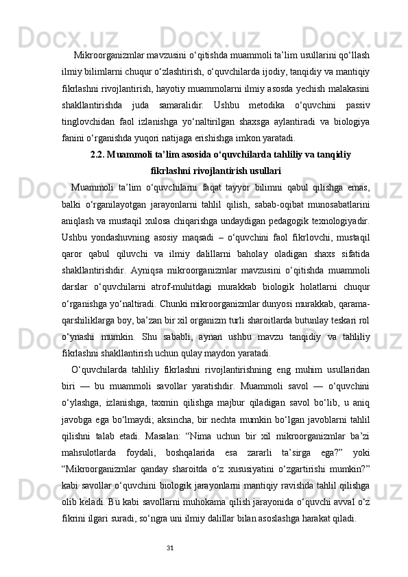 31 Mikroorganizmlar mavzusini o‘qitishda muammoli ta’lim usullarini qo‘llash
ilmiy bilimlarni chuqur o‘zlashtirish, o‘quvchilarda ijodiy, tanqidiy va mantiqiy
fikrlashni rivojlantirish, hayotiy muammolarni ilmiy asosda yechish malakasini
shakllantirishda   juda   samaralidir.   Ushbu   metodika   o‘quvchini   passiv
tinglovchidan   faol   izlanishga   yo‘naltirilgan   shaxsga   aylantiradi   va   biologiya
fanini o‘rganishda yuqori natijaga erishishga imkon yaratadi.
2.2. Muammoli ta’lim asosida o‘quvchilarda tahliliy va tanqidiy
fikrlashni rivojlantirish usullari
Muammoli   ta’lim   o‘quvchilarni   faqat   tayyor   bilimni   qabul   qilishga   emas,
balki   o‘rganilayotgan   jarayonlarni   tahlil   qilish,   sabab-oqibat   munosabatlarini
aniqlash va mustaqil xulosa chiqarishga undaydigan pedagogik texnologiyadir.
Ushbu   yondashuvning   asosiy   maqsadi   –   o‘quvchini   faol   fikrlovchi,   mustaqil
qaror   qabul   qiluvchi   va   ilmiy   dalillarni   baholay   oladigan   shaxs   sifatida
shakllantirishdir.   Ayniqsa   mikroorganizmlar   mavzusini   o‘qitishda   muammoli
darslar   o‘quvchilarni   atrof-muhitdagi   murakkab   biologik   holatlarni   chuqur
o‘rganishga yo‘naltiradi. Chunki mikroorganizmlar dunyosi murakkab, qarama-
qarshiliklarga boy, ba’zan bir xil organizm turli sharoitlarda butunlay teskari rol
o‘ynashi   mumkin.   Shu   sababli,   aynan   ushbu   mavzu   tanqidiy   va   tahliliy
fikrlashni shakllantirish uchun qulay maydon yaratadi.
O‘quvchilarda   tahliliy   fikrlashni   rivojlantirishning   eng   muhim   usullaridan
biri   —   bu   muammoli   savollar   yaratishdir.   Muammoli   savol   —   o‘quvchini
o‘ylashga,   izlanishga,   taxmin   qilishga   majbur   qiladigan   savol   bo‘lib,   u   aniq
javobga  ega  bo‘lmaydi;   aksincha,   bir  nechta   mumkin  bo‘lgan  javoblarni   tahlil
qilishni   talab   etadi.   Masalan:   “Nima   uchun   bir   xil   mikroorganizmlar   ba’zi
mahsulotlarda   foydali,   boshqalarida   esa   zararli   ta’sirga   ega?”   yoki
“Mikroorganizmlar   qanday   sharoitda   o‘z   xususiyatini   o‘zgartirishi   mumkin?”
kabi savollar o‘quvchini biologik jarayonlarni mantiqiy ravishda tahlil qilishga
olib keladi. Bu kabi savollarni muhokama qilish jarayonida o‘quvchi avval o‘z
fikrini ilgari suradi, so‘ngra uni ilmiy dalillar bilan asoslashga harakat qiladi. 