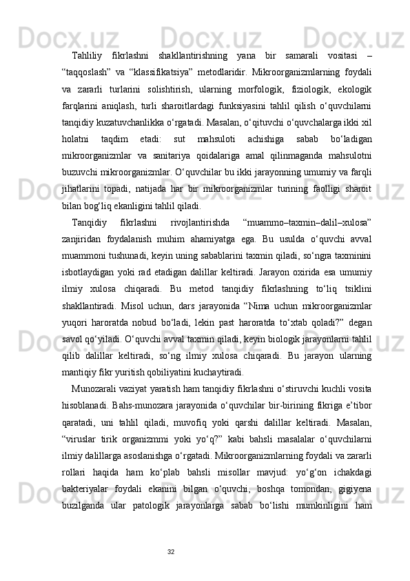 32Tahliliy   fikrlashni   shakllantirishning   yana   bir   samarali   vositasi   –
“taqqoslash”   va   “klassifikatsiya”   metodlaridir.   Mikroorganizmlarning   foydali
va   zararli   turlarini   solishtirish,   ularning   morfologik,   fiziologik,   ekologik
farqlarini   aniqlash,   turli   sharoitlardagi   funksiyasini   tahlil   qilish   o‘quvchilarni
tanqidiy kuzatuvchanlikka o‘rgatadi. Masalan, o‘qituvchi o‘quvchalarga ikki xil
holatni   taqdim   etadi:   sut   mahsuloti   achishiga   sabab   bo‘ladigan
mikroorganizmlar   va   sanitariya   qoidalariga   amal   qilinmaganda   mahsulotni
buzuvchi mikroorganizmlar. O‘quvchilar bu ikki jarayonning umumiy va farqli
jihatlarini   topadi,   natijada   har   bir   mikroorganizmlar   turining   faolligi   sharoit
bilan bog‘liq ekanligini tahlil qiladi.
Tanqidiy   fikrlashni   rivojlantirishda   “muammo–taxmin–dalil–xulosa”
zanjiridan   foydalanish   muhim   ahamiyatga   ega.   Bu   usulda   o‘quvchi   avval
muammoni tushunadi, keyin uning sabablarini taxmin qiladi, so‘ngra taxminini
isbotlaydigan   yoki   rad   etadigan   dalillar   keltiradi.   Jarayon   oxirida   esa   umumiy
ilmiy   xulosa   chiqaradi.   Bu   metod   tanqidiy   fikrlashning   to‘liq   tsiklini
shakllantiradi.   Misol   uchun,   dars   jarayonida   “Nima   uchun   mikroorganizmlar
yuqori   haroratda   nobud   bo‘ladi,   lekin   past   haroratda   to‘xtab   qoladi?”   degan
savol qo‘yiladi. O‘quvchi avval taxmin qiladi, keyin biologik jarayonlarni tahlil
qilib   dalillar   keltiradi,   so‘ng   ilmiy   xulosa   chiqaradi.   Bu   jarayon   ularning
mantiqiy fikr yuritish qobiliyatini kuchaytiradi.
Munozarali vaziyat yaratish ham tanqidiy fikrlashni o‘stiruvchi kuchli vosita
hisoblanadi.   Bahs-munozara   jarayonida   o‘quvchilar   bir-birining   fikriga   e’tibor
qaratadi,   uni   tahlil   qiladi,   muvofiq   yoki   qarshi   dalillar   keltiradi.   Masalan,
“viruslar   tirik   organizmmi   yoki   yo‘q?”   kabi   bahsli   masalalar   o‘quvchilarni
ilmiy dalillarga asoslanishga o‘rgatadi. Mikroorganizmlarning foydali va zararli
rollari   haqida   ham   ko‘plab   bahsli   misollar   mavjud:   yo‘g‘on   ichakdagi
bakteriyalar   foydali   ekanini   bilgan   o‘quvchi,   boshqa   tomondan,   gigiyena
buzilganda   ular   patologik   jarayonlarga   sabab   bo‘lishi   mumkinligini   ham 