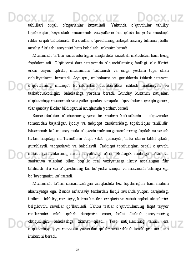 37tahlillari   orqali   o‘zgarishlar   kuzatiladi.   Yakunda   o‘quvchilar   tahliliy
topshiriqlar,   keys-stadi,   muammoli   vaziyatlarni   hal   qilish   bo‘yicha   mustaqil
ishlar orqali baholanadi. Bu usullar o‘quvchining nafaqat nazariy bilimini, balki
amaliy fikrlash jarayonini ham baholash imkonini beradi.
Muammoli   ta’lim   samaradorligini   aniqlashda   kuzatish   metodidan   ham   keng
foydalaniladi.   O‘qituvchi   dars   jarayonida   o‘quvchilarning   faolligi,   o‘z   fikrini
erkin   bayon   qilishi,   muammoni   tushunish   va   unga   yechim   topa   olish
qobiliyatlarini   kuzatadi.   Ayniqsa,   muhokama   va   guruhlarda   ishlash   jarayoni
o‘quvchining   muloqot   ko‘nikmalari,   hamkorlikda   ishlash   madaniyati   va
tashabbuskorligini   baholashga   yordam   beradi.   Bunday   kuzatish   natijalari
o‘qituvchiga muammoli vaziyatlar qanday darajada o‘quvchilarni qiziqtirganini,
ular qanday fikrlar bildirganini aniqlashda yordam beradi.
Samaradorlikni   o‘lchashning   yana   bir   muhim   ko‘rsatkichi   –   o‘quvchilar
tomonidan   bajarilgan   ijodiy   va   tadqiqot   xarakteridagi   topshiriqlar   tahlilidir.
Muammoli ta’lim jarayonida o‘quvchi mikroorganizmlarning foydali va zararli
turlari   haqidagi   ma’lumotlarni   faqat   eslab   qolmaydi,   balki   ularni   tahlil   qiladi,
guruhlaydi,   taqqoslaydi   va   baholaydi.   Tadqiqot   topshiriqlari   orqali   o‘quvchi
mikroorganizmlarning   inson   hayotidagi   o‘rni,   ekologik   muhitga   ta’siri   va
sanitariya   talablari   bilan   bog‘liq   real   vaziyatlarga   ilmiy   asoslangan   fikr
bildiradi.   Bu   esa   o‘quvchining   fan   bo‘yicha   chuqur   va   mazmunli   bilimga   ega
bo‘layotganini ko‘rsatadi.
Muammoli   ta’lim   samaradorligini   aniqlashda   test   topshiriqlari   ham   muhim
ahamiyatga   ega.   Bunda   an’anaviy   testlardan   farqli   ravishda   yuqori   darajadagi
testlar  – tahliliy, mantiqiy, ketma-ketlikni  aniqlash  va sabab-oqibat  aloqalarini
belgilovchi   savollar   qo‘llaniladi.   Ushbu   testlar   o‘quvchilarning   faqat   tayyor
ma’lumotni   eslab   qolish   darajasini   emas,   balki   fikrlash   jarayonining
chuqurligini   baholashga   xizmat   qiladi.   Test   natijalarining   tahlili   esa
o‘qituvchiga qaysi mavzular yuzasidan qo‘shimcha ishlash kerakligini aniqlash
imkonini beradi. 