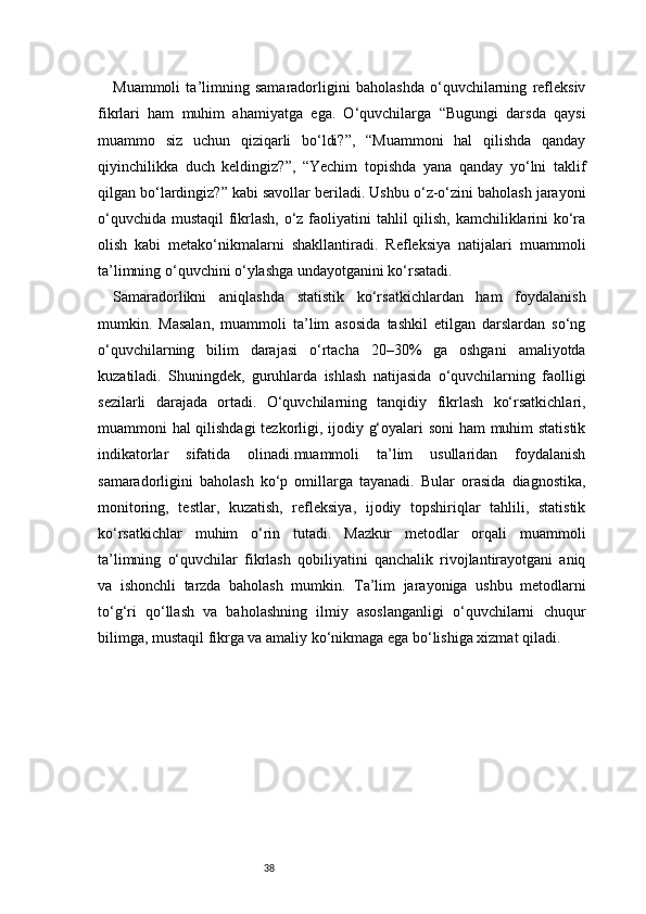 38Muammoli   ta’limning   samaradorligini   baholashda   o‘quvchilarning   refleksiv
fikrlari   ham   muhim   ahamiyatga   ega.   O‘quvchilarga   “Bugungi   darsda   qaysi
muammo   siz   uchun   qiziqarli   bo‘ldi?”,   “Muammoni   hal   qilishda   qanday
qiyinchilikka   duch   keldingiz?”,   “Yechim   topishda   yana   qanday   yo‘lni   taklif
qilgan bo‘lardingiz?” kabi savollar beriladi. Ushbu o‘z-o‘zini baholash jarayoni
o‘quvchida mustaqil fikrlash, o‘z faoliyatini tahlil qilish, kamchiliklarini  ko‘ra
olish   kabi   metako‘nikmalarni   shakllantiradi.   Refleksiya   natijalari   muammoli
ta’limning o‘quvchini o‘ylashga undayotganini ko‘rsatadi.
Samaradorlikni   aniqlashda   statistik   ko‘rsatkichlardan   ham   foydalanish
mumkin.   Masalan,   muammoli   ta’lim   asosida   tashkil   etilgan   darslardan   so‘ng
o‘quvchilarning   bilim   darajasi   o‘rtacha   20–30%   ga   oshgani   amaliyotda
kuzatiladi.   Shuningdek,   guruhlarda   ishlash   natijasida   o‘quvchilarning   faolligi
sezilarli   darajada   ortadi.   O‘quvchilarning   tanqidiy   fikrlash   ko‘rsatkichlari,
muammoni hal qilishdagi  tezkorligi, ijodiy g‘oyalari soni ham muhim statistik
indikatorlar   sifatida   olinadi.muammoli   ta’lim   usullaridan   foydalanish
samaradorligini   baholash   ko‘p   omillarga   tayanadi.   Bular   orasida   diagnostika,
monitoring,   testlar,   kuzatish,   refleksiya,   ijodiy   topshiriqlar   tahlili,   statistik
ko‘rsatkichlar   muhim   o‘rin   tutadi.   Mazkur   metodlar   orqali   muammoli
ta’limning   o‘quvchilar   fikrlash   qobiliyatini   qanchalik   rivojlantirayotgani   aniq
va   ishonchli   tarzda   baholash   mumkin.   Ta’lim   jarayoniga   ushbu   metodlarni
to‘g‘ri   qo‘llash   va   baholashning   ilmiy   asoslanganligi   o‘quvchilarni   chuqur
bilimga, mustaqil fikrga va amaliy ko‘nikmaga ega bo‘lishiga xizmat qiladi. 