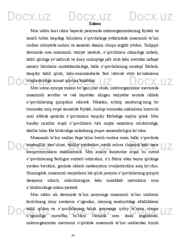 39 Xulosa
Men ushbu  kurs ishini  bajarish  jarayonida mikroorganizmlarning foydali  va
zararli   turlari   haqidagi   bilimlarni   o‘quvchilarga   yetkazishda   muammoli   ta’lim
usullari nihoyatda muhim va samarali ekanini chuqur anglab yetdim. Tadqiqot
davomida   men   muammoli   vaziyat   yaratish,   o‘quvchilarni   izlanishga   undash,
tahlil qilishga yo‘naltirish va ilmiy muloqotga jalb etish kabi metodlar nafaqat
nazariy   bilimlarni   mustahkamlashga,   balki   o‘quvchilarning   mustaqil   fikrlash,
tanqidiy   tahlil   qilish,   bahs-munozaralarda   faol   ishtirok   etish   ko‘nikmasini
rivojlantirishga xizmat qilishini kuzatdim.
Men uchun ayniqsa muhim bo‘lgan jihat shuki, mikroorganizmlar mavzusida
muammoli   savollar   va   real   hayotdan   olingan   vaziyatlar   asosida   ishlash
o‘quvchilarning   qiziqishini   oshiradi.   Masalan,   achitqi   zamburug‘ining   bir
tomondan oziq-ovqat sanoatida foydali, boshqa tomondan mahsulotni buzuvchi
omil   sifatida   qaralishi   o‘quvchilarni   tanqidiy   fikrlashga   majbur   qiladi.   Men
bunday   misollar   orqali   o‘quvchilarni   turli   nuqtai   nazarlarni   solishtirishga,
dalillar bilan fikr bildirishga undashning yuqori samaradorligini ko‘rdim.
Muammoli ta’lim usullari faqat bilim berish vositasi emas, balki o‘quvchida
mustaqillik,   mas’uliyat,   tahliliy   yondashuv,   asosli   xulosa   chiqarish   kabi   zarur
kompetensiyalarni   shakllantiradi.   Men   amaliy   kuzatuvlar   orqali   bu   metod
o‘quvchilarning faolligini sezilarli  oshirishini, o‘z fikrini erkin bayon qilishiga
yordam   berishini,   guruhda   ishlash   madaniyatini   rivojlantirishini   aniq   ko‘rdim.
Shuningdek, muammoli vaziyatlarni hal qilish jarayoni o‘quvchilarning qiziqish
darajasini   oshirib,   mikrobiologiya   kabi   murakkab   mavzularni   oson
o‘zlashtirishiga imkon yaratadi.
Men   ushbu   ish   davomida   ta’lim   jarayoniga   muammoli   ta’lim   usullarini
kiritishning   ilmiy   asoslarini   o‘rgandim,   ularning   amaliyotdagi   afzalliklarini
tahlil   qildim   va   o‘quvchilarning   bilish   jarayoniga   ijobiy   ta’sirini   chuqur
o‘rganishga   muvaffaq   bo‘ldim.   Natijada   men   shuni   angladimki,
mikroorganizmlar   mavzusini   o‘qitishda   muammoli   ta’lim   usullaridan   tizimli 