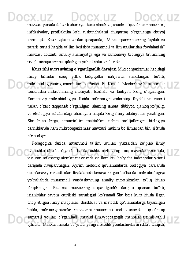 4mavzusi yanada dolzarb ahamiyat kasb etmokda, chunki o‘quvchilar immunitet,
infeksiyalar,   profilaktika   kabi   tushunchalarni   chuqurroq   o‘rganishga   ehtiyoj
sezmoqda.   Shu   nuqtai   nazardan   qaraganda,   “Mikroorganizmlarning   foydali   va
zararli turlari haqida ta’lim berishda muammoli ta’lim usullaridan foydalanish”
mavzusi   dolzarb,   amaliy   ahamiyatga   ega   va   zamonaviy   biologiya   ta’limining
rivojlanishiga xizmat qiladigan yo‘nalishlardan biridir
Kurs ishi mavzusining o‘rganilganlik darajasi  Mikroorganizmlar haqidagi
ilmiy   bilimlar   uzoq   yillik   tadqiqotlar   natijasida   shakllangan   bo‘lib,
mikrobiologiyaning   asoschilari   L.   Paster,   R.   Kox,   I.   Mechnikov   kabi   olimlar
tomonidan   mikroblarning   mohiyati,   tuzilishi   va   faoliyati   keng   o‘rganilgan.
Zamonaviy   mikrobiologiya   fanida   mikroorganizmlarning   foydali   va   zararli
turlari o‘zaro taqqoslab o‘rganilgan, ularning sanoat, tibbiyot, qishloq xo‘jaligi
va   ekologiya   sohalaridagi   ahamiyati   haqida   keng   ilmiy   adabiyotlar   yaratilgan.
Shu   bilan   birga,   umumta’lim   maktablari   uchun   mo‘ljallangan   biologiya
darsliklarida   ham   mikroorganizmlar   mavzusi   muhim   bo‘limlardan   biri   sifatida
o‘rin olgan.
Pedagogika   fanida   muammoli   ta’lim   usullari   yuzasidan   ko‘plab   ilmiy
izlanishlar   olib   borilgan   bo‘lsa-da,   ushbu   metodning   aniq   mavzular   kesimida,
xususan   mikroorganizmlar   mavzusida   qo‘llanilishi   bo‘yicha   tadqiqotlar   yetarli
darajada   rivojlanmagan.   Ayrim   metodik   qo‘llanmalarda   biologiya   darslarida
noan’anaviy metodlardan foydalanish tavsiya etilgan bo‘lsa-da, mikrobiologiya
yo‘nalishida   muammoli   yondashuvning   amaliy   mexanizmlari   to‘liq   ishlab
chiqilmagan.   Bu   esa   mavzuning   o‘rganilganlik   darajasi   qisman   bo‘lib,
izlanishlar   davom   ettirilishi   zarurligini   ko‘rsatadi.Shu   bois   kurs   ishida   ilgari
chop  etilgan   ilmiy  maqolalar,   darsliklar   va  metodik   qo‘llanmalarga   tayanilgan
holda,   mikroorganizmlar   mavzusini   muammoli   metod   asosida   o‘qitishning
samarali   yo‘llari   o‘rganiladi,   mavjud   ilmiy-pedagogik   manbalar   tizimli   tahlil
qilinadi. Mazkur masala bo‘yicha yangi metodik yondashuvlarni ishlab chiqish, 