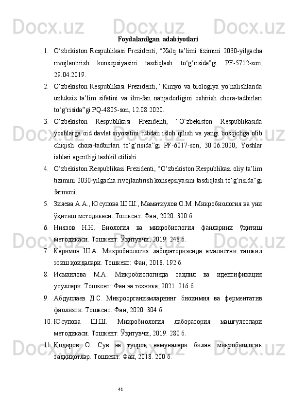 41Foydalanilgan  adabiyotlari
1. O‘zbekiston   Respublikasi   Prezidenti,   “Xalq   ta’limi   tizimini   2030 - yilgacha
rivojlantirish   konsepsiyasini   tasdiqlash   to‘g‘risida”gi   PF - 5712 - son,
29.04.2019. 
2. O‘zbekiston   Respublikasi   Prezidenti,   “Kimyo   va   biologiya   yo‘nalishlarida
uzluksiz   ta’lim   sifatini   va   ilm - fan   natijadorligini   oshirish   chora - tadbirlari
to‘g‘risida”gi PQ - 4805 - son, 12.08.2020. 
3. O‘zbekiston   Respublikasi   Prezidenti,   “O‘zbekiston   Respublikasida
yoshlarga oid davlat  siyosatini  tubdan isloh qilish  va yangi  bosqichga  olib
chiqish   chora - tadbirlari   to‘g‘risida”gi   PF - 6017 - son,   30.06.2020,   Yoshlar
ishlari agentligi tashkil etilishi. 
4. O‘zbekiston Respublikasi Prezidenti, “O‘zbekiston Respublikasi oliy ta’lim
tizimini 2030 - yilgacha rivojlantirish konsepsiyasini tasdiqlash to‘g‘risida”gi
farmoni. 
5. Зияева А.А., Юсупова Ш.Ш., Маматкулов О.М. Микробиология ва уни
ўқитиш методикаси. Тошкент: Фан, 2020. 320 б.
6. Ниязов   Н.Н.   Биология   ва   микробиология   фанларини   ўқитиш
методикаси. Тошкент: Ўқитувчи, 2019. 248 б.
7. Каримов   Ш.А.   Микробиология   лабораториясида   амалиётни   ташкил
этиш қоидалари. Тошкент: Фан, 2018. 192 б.
8. Исмаилова   М.А.   Микробиологияда   таҳлил   ва   идентификация
усуллари. Тошкент: Фан ва техника, 2021. 216 б.
9. Абдуллаев   Д.С.   Микроорганизмларнинг   биохимия   ва   ферментатив
фаолияти. Тошкент: Фан, 2020. 304 б.
10. Юсупова   Ш.Ш.   Микробиология   лаборатория   машғулотлари
методикаси. Тошкент: Ўқитувчи, 2019. 280 б.
11. Қодиров   О.   Сув   ва   тупроқ   намуналари   билан   микробиологик
тадқиқотлар. Тошкент: Фан, 2018. 200 б. 