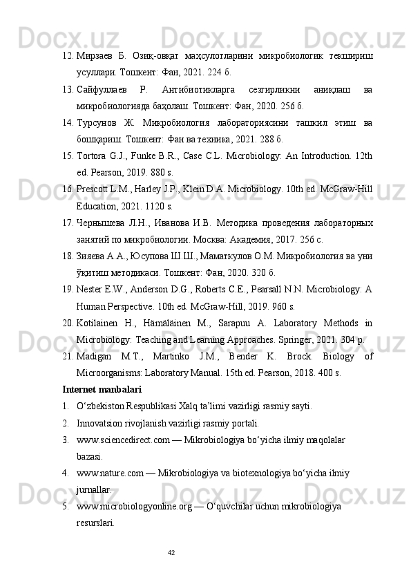 4212. Мирзаев   Б.   Озиқ-овқат   маҳсулотларини   микробиологик   текшириш
усуллари. Тошкент: Фан, 2021. 224 б.
13. Сайфуллаев   Р.   Антибиотикларга   сезгирликни   аниқлаш   ва
микробиологияда баҳолаш. Тошкент: Фан, 2020. 256 б.
14. Турсунов   Ж.   Микробиология   лабораториясини   ташкил   этиш   ва
бошқариш. Тошкент: Фан ва техника, 2021. 288 б.
15. Tortora   G.J.,   Funke   B.R.,   Case   C.L.   Microbiology:   An   Introduction.   12th
ed. Pearson, 2019. 880 s.
16. Prescott L.M., Harley J.P., Klein D.A. Microbiology. 10th ed. McGraw-Hill
Education, 2021. 1120 s.
17. Чернышева   Л.Н.,   Иванова   И.В.   Методика   проведения   лабораторных
занятий по микробиологии. Москва: Академия, 2017. 256 с.
18. Зияева А.А., Юсупова Ш.Ш., Маматкулов О.М. Микробиология ва уни
ўқитиш методикаси. Тошкент: Фан, 2020. 320 б.
19. Nester E.W., Anderson D.G., Roberts C.E., Pearsall N.N. Microbiology: A
Human Perspective. 10th ed. McGraw-Hill, 2019. 960 s.
20. Kotilainen   H.,   Hämäläinen   M.,   Sarapuu   A.   Laboratory   Methods   in
Microbiology: Teaching and Learning Approaches. Springer, 2021. 304 p.
21. Madigan   M.T.,   Martinko   J.M.,   Bender   K.   Brock.   Biology   of
Microorganisms: Laboratory Manual. 15th ed. Pearson, 2018. 400 s.
Internet manbalari
1. O‘zbekiston Respublikasi Xalq ta’limi vazirligi rasmiy sayti.
2. Innovatsion rivojlanish vazirligi rasmiy portali.
3. www.sciencedirect.com — Mikrobiologiya bo‘yicha ilmiy maqolalar 
bazasi.
4. www.nature.com — Mikrobiologiya va biotexnologiya bo‘yicha ilmiy 
jurnallar.
5. www.microbiologyonline.org — O‘quvchilar uchun mikrobiologiya 
resurslari. 