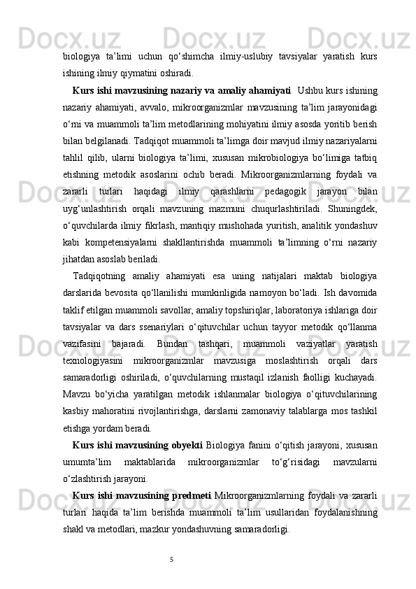 5biologiya   ta’limi   uchun   qo‘shimcha   ilmiy-uslubiy   tavsiyalar   yaratish   kurs
ishining ilmiy qiymatini oshiradi.
Kurs ishi mavzusining nazariy va amaliy ahamiyati     Ushbu kurs ishining
nazariy   ahamiyati,   avvalo,   mikroorganizmlar   mavzusining   ta’lim   jarayonidagi
o‘rni va muammoli ta’lim metodlarining mohiyatini ilmiy asosda yoritib berish
bilan belgilanadi. Tadqiqot muammoli ta’limga doir mavjud ilmiy nazariyalarni
tahlil   qilib,   ularni   biologiya   ta’limi,   xususan   mikrobiologiya   bo‘limiga   tatbiq
etishning   metodik   asoslarini   ochib   beradi.   Mikroorganizmlarning   foydali   va
zararli   turlari   haqidagi   ilmiy   qarashlarni   pedagogik   jarayon   bilan
uyg‘unlashtirish   orqali   mavzuning   mazmuni   chuqurlashtiriladi.   Shuningdek,
o‘quvchilarda ilmiy fikrlash, mantiqiy mushohada  yuritish, analitik yondashuv
kabi   kompetensiyalarni   shakllantirishda   muammoli   ta’limning   o‘rni   nazariy
jihatdan asoslab beriladi.
Tadqiqotning   amaliy   ahamiyati   esa   uning   natijalari   maktab   biologiya
darslarida bevosita qo‘llanilishi  mumkinligida namoyon bo‘ladi.  Ish davomida
taklif etilgan muammoli savollar, amaliy topshiriqlar, laboratoriya ishlariga doir
tavsiyalar   va   dars   ssenariylari   o‘qituvchilar   uchun   tayyor   metodik   qo‘llanma
vazifasini   bajaradi.   Bundan   tashqari,   muammoli   vaziyatlar   yaratish
texnologiyasini   mikroorganizmlar   mavzusiga   moslashtirish   orqali   dars
samaradorligi   oshiriladi,   o‘quvchilarning   mustaqil   izlanish   faolligi   kuchayadi.
Mavzu   bo‘yicha   yaratilgan   metodik   ishlanmalar   biologiya   o‘qituvchilarining
kasbiy   mahoratini   rivojlantirishga,   darslarni   zamonaviy   talablarga   mos   tashkil
etishga yordam beradi.
Kurs  ishi  mavzusining obyekti   Biologiya  fanini   o‘qitish  jarayoni, xususan
umumta’lim   maktablarida   mikroorganizmlar   to‘g‘risidagi   mavzularni
o‘zlashtirish jarayoni.
Kurs   ishi   mavzusining   predmeti   Mikroorganizmlarning   foydali   va   zararli
turlari   haqida   ta’lim   berishda   muammoli   ta’lim   usullaridan   foydalanishning
shakl va metodlari, mazkur yondashuvning samaradorligi. 