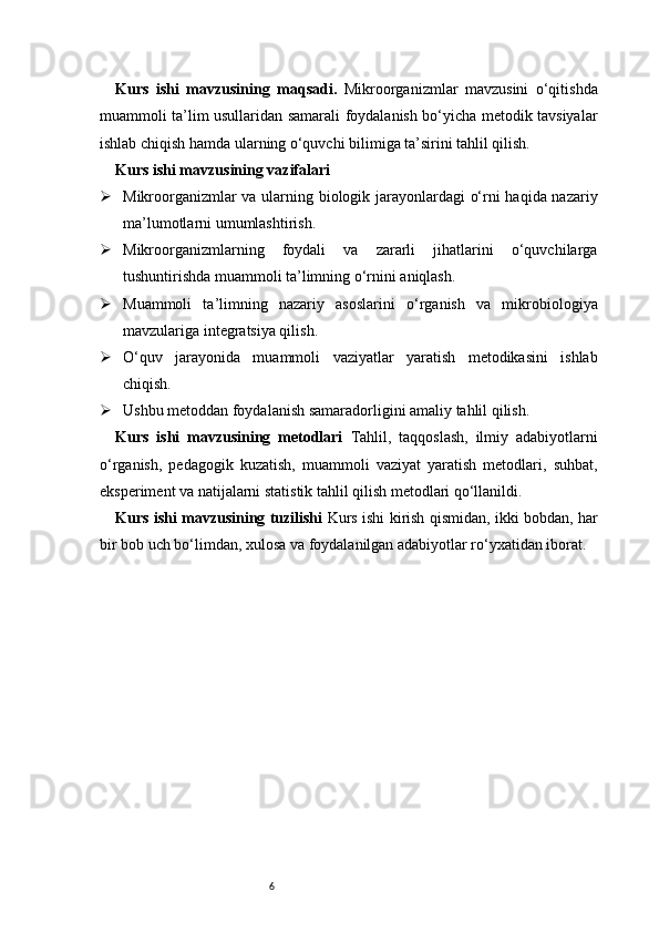 6Kurs   ishi   mavzusining   maqsadi .   Mikroorganizmlar   mavzusini   o‘qitishda
muammoli ta’lim usullaridan samarali foydalanish bo‘yicha metodik tavsiyalar
ishlab chiqish hamda ularning o‘quvchi bilimiga ta’sirini tahlil qilish.
Kurs ishi mavzusining vazifalari
 Mikroorganizmlar va ularning biologik jarayonlardagi o‘rni haqida nazariy
ma’lumotlarni umumlashtirish.
 Mikroorganizmlarning   foydali   va   zararli   jihatlarini   o‘quvchilarga
tushuntirishda muammoli ta’limning o‘rnini aniqlash.
 Muammoli   ta’limning   nazariy   asoslarini   o‘rganish   va   mikrobiologiya
mavzulariga integratsiya qilish.
 O‘quv   jarayonida   muammoli   vaziyatlar   yaratish   metodikasini   ishlab
chiqish.
 Ushbu metoddan foydalanish samaradorligini amaliy tahlil qilish.
Kurs   ishi   mavzusining   metodlari   Tahlil,   taqqoslash,   ilmiy   adabiyotlarni
o‘rganish,   pedagogik   kuzatish,   muammoli   vaziyat   yaratish   metodlari,   suhbat,
eksperiment va natijalarni statistik tahlil qilish metodlari qo‘llanildi.
Kurs ishi mavzusining tuzilishi   Kurs ishi kirish qismidan, ikki bobdan, har
bir bob uch bo‘limdan, xulosa va foydalanilgan adabiyotlar ro‘yxatidan iborat. 