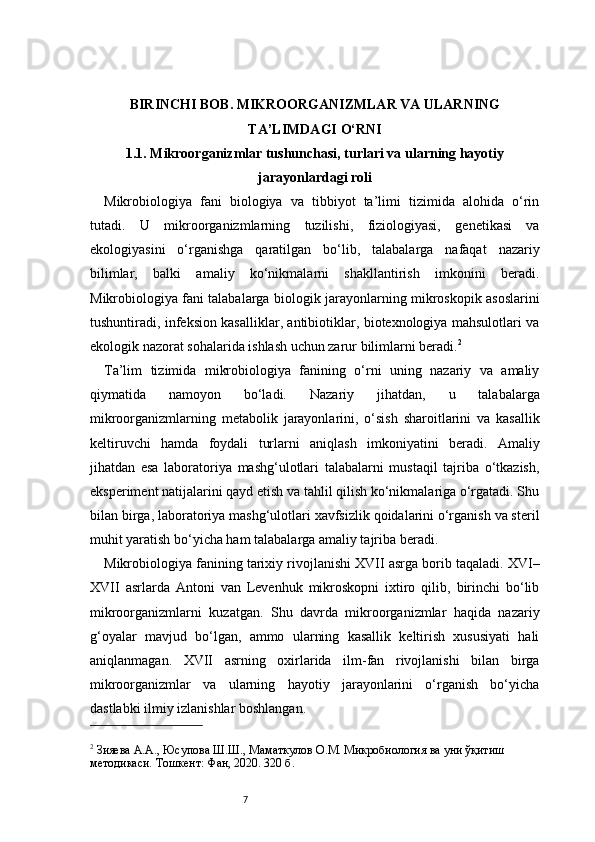 7BIRINCHI BOB. MIKROORGANIZMLAR VA ULARNING
TA’LIMDAGI O‘RNI
1.1. Mikroorganizmlar tushunchasi, turlari va ularning hayotiy
jarayonlardagi roli
Mikrobiologiya   fani   biologiya   va   tibbiyot   ta’limi   tizimida   alohida   o‘rin
tutadi.   U   mikroorganizmlarning   tuzilishi,   fiziologiyasi,   genetikasi   va
ekologiyasini   o‘rganishga   qaratilgan   bo‘lib,   talabalarga   nafaqat   nazariy
bilimlar,   balki   amaliy   ko‘nikmalarni   shakllantirish   imkonini   beradi.
Mikrobiologiya fani talabalarga biologik jarayonlarning mikroskopik asoslarini
tushuntiradi, infeksion kasalliklar, antibiotiklar, biotexnologiya mahsulotlari va
ekologik nazorat sohalarida ishlash uchun zarur bilimlarni beradi. 2
Ta’lim   tizimida   mikrobiologiya   fanining   o‘rni   uning   nazariy   va   amaliy
qiymatida   namoyon   bo‘ladi.   Nazariy   jihatdan,   u   talabalarga
mikroorganizmlarning   metabolik   jarayonlarini,   o‘sish   sharoitlarini   va   kasallik
keltiruvchi   hamda   foydali   turlarni   aniqlash   imkoniyatini   beradi.   Amaliy
jihatdan   esa   laboratoriya   mashg‘ulotlari   talabalarni   mustaqil   tajriba   o‘tkazish,
eksperiment natijalarini qayd etish va tahlil qilish ko‘nikmalariga o‘rgatadi. Shu
bilan birga, laboratoriya mashg‘ulotlari xavfsizlik qoidalarini o‘rganish va steril
muhit yaratish bo‘yicha ham talabalarga amaliy tajriba beradi.
Mikrobiologiya fanining tarixiy rivojlanishi XVII asrga borib taqaladi. XVI–
XVII   asrlarda   Antoni   van   Levenhuk   mikroskopni   ixtiro   qilib,   birinchi   bo‘lib
mikroorganizmlarni   kuzatgan.   Shu   davrda   mikroorganizmlar   haqida   nazariy
g‘oyalar   mavjud   bo‘lgan,   ammo   ularning   kasallik   keltirish   xususiyati   hali
aniqlanmagan.   XVII   asrning   oxirlarida   ilm-fan   rivojlanishi   bilan   birga
mikroorganizmlar   va   ularning   hayotiy   jarayonlarini   o‘rganish   bo‘yicha
dastlabki ilmiy izlanishlar boshlangan.
2
 Зияева А.А., Юсупова Ш.Ш., Маматкулов О.М. Микробиология ва уни ўқитиш 
методикаси. Тошкент: Фан, 2020. 320 б. 
