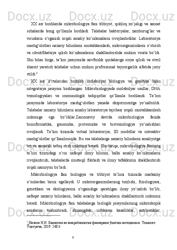 8XX   asr   boshlarida   mikrobiologiya   fani   tibbiyot,   qishloq   xo‘jaligi   va   sanoat
sohalarida   keng   qo‘llanila   boshladi.   Talabalar   bakteriyalar,   zamburug‘lar   va
viruslarni   o‘rganish   orqali   amaliy   ko‘nikmalarni   rivojlantirdilar.   Laboratoriya
mashg‘ulotlari nazariy bilimlarni mustahkamlash, mikroorganizmlarni o‘stirish
va   identifikatsiya   qilish   ko‘nikmalarini   shakllantirishda   muhim   vosita   bo‘ldi.
Shu   bilan   birga,   ta’lim   jarayonida   xavfsizlik   qoidalariga   rioya   qilish   va   steril
sharoit   yaratish   talabalar   uchun   muhim   professional   tayyorgarlik   sifatida   joriy
etildi. 3
XX   asr   o‘rtalaridan   boshlab   molekulyar   biologiya   va   genetika   bilan
integratsiya   jarayoni   boshlangan.   Mikrobiologiyada   molekulyar   usullar,   DNA
texnologiyalari   va   immunologik   tadqiqotlar   qo‘llanila   boshlandi.   Ta’lim
jarayonida   laboratoriya   mashg‘ulotlari   yanada   eksperimentga   yo‘naltirildi.
Talabalar nazariy bilimlarni amaliy laboratoriya tajribasi orqali mustahkamlash
imkoniga   ega   bo‘ldilar.Zamonaviy   davrda   mikrobiologiya   fanida
bioinformatika,   genomika,   proteomika   va   biotexnologiya   yo‘nalishlari
rivojlandi.   Ta’lim   tizimida   virtual   laboratoriya,   3D   modellar   va   interaktiv
mashg‘ulotlar qo‘llanilmoqda. Bu esa talabalarga nazariy bilimlarni amaliyotga
tez va samarali tatbiq etish imkonini beradi. Shu tariqa, mikrobiologiya fanining
ta’lim   tizimidagi   o‘rni   nafaqat   ilmiy   bilimni,   balki   amaliy   ko‘nikmalarni
rivojlantirish,   talabalarda   mustaqil   fikrlash   va   ilmiy   tafakkurini   shakllantirish
orqali namoyon bo‘ladi.
Mikrobiologiya   fani   biologiya   va   tibbiyot   ta’limi   tizimida   markaziy
o‘rinlardan   birini   egallaydi.   U   mikroorganizmlarning   tuzilishi,   fiziologiyasi,
genetikasi   va   ekologiyasini   o‘rganishga   qaratilgan   ilmiy   yo‘nalish   bo‘lib,
nafaqat   nazariy   bilimlarni,   balki   amaliy   ko‘nikmalarni   shakllantirish   imkonini
beradi.   Mikrobiologiya   fani   talabalarga   biologik   jarayonlarning   mikroskopik
asoslarini   tushuntiradi,   shuningdek,   infeksion   kasalliklar,   antibiotiklar,
3
 Ниязов Н.Н. Биология ва микробиология фанларини ўқитиш методикаси. Тошкент: 
Ўқитувчи, 2019. 248 б. 