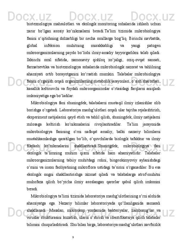 9biotexnologiya   mahsulotlari   va   ekologik   monitoring   sohalarida   ishlash   uchun
zarur   bo‘lgan   asosiy   ko‘nikmalarni   beradi.Ta’lim   tizimida   mikrobiologiya
fanini   o‘qitishning   dolzarbligi   bir   necha   omillarga   bog‘liq.   Birinchi   navbatda,
global   infeksion   muhitning   murakkabligi   va   yangi   patogen
mikroorganizmlarning   paydo   bo‘lishi   ilmiy-amaliy   tayyorgarlikni   talab   qiladi.
Ikkinchi   omil   sifatida,   zamonaviy   qishloq   xo‘jaligi,   oziq-ovqat   sanoati,
farmatsevtika va biotexnologiya sohalarida mikrobiologik nazorat va tahlilning
ahamiyati   ortib   borayotganini   ko‘rsatish   mumkin.   Talabalar   mikrobiologiya
fanini o‘rganish orqali organizmlarning metabolik jarayonlari, o‘sish sharoitlari,
kasallik   keltiruvchi   va   foydali   mikroorganizmlar   o‘rtasidagi   farqlarni   aniqlash
imkoniyatiga ega bo‘ladilar.
Mikrobiologiya   fani   shuningdek,   talabalarni   mustaqil   ilmiy   izlanishlar   olib
borishga o‘rgatadi. Laboratoriya mashg‘ulotlari orqali ular tajriba rejalashtirish,
eksperiment natijalarini qayd etish va tahlil qilish, shuningdek, ilmiy natijalarni
xulosaga   keltirish   ko‘nikmalarini   rivojlantiradilar.   Ta’lim   jarayonida
mikrobiologiya   fanining   o‘rni   nafaqat   amaliy,   balki   nazariy   bilimlarni
mustahkamlashga   qaratilgan   bo‘lib,   o‘quvchilarda   biologik   tafakkur   va   ilmiy
fikrlash   ko‘nikmalarini   shakllantiradi.Shuningdek,   mikrobiologiya   fani
ekologik   ta’limning   muhim   qismi   sifatida   ham   ahamiyatlidir.   Talabalar
mikroorganizmlarning   tabiiy   muhitdagi   rolini,   biogeokimyoviy   aylanishdagi
o‘rnini va inson faoliyatining mikroflora ustidagi ta’sirini o‘rganadilar. Bu esa
ekologik   ongni   shakllantirishga   xizmat   qiladi   va   talabalarga   atrof-muhitni
muhofaza   qilish   bo‘yicha   ilmiy   asoslangan   qarorlar   qabul   qilish   imkonini
beradi.
Mikrobiologiya ta’limi tizimida laboratoriya mashg‘ulotlarining o‘rni alohida
ahamiyatga   ega.   Nazariy   bilimlar   laboratoriyada   qo‘llanilganida   samarali
shakllanadi.   Masalan,   mikroskop   yordamida   bakteriyalar,   zamburug‘lar   va
viruslar strukturasini kuzatish, ularni o‘stirish va identifikatsiya qilish talabalar
bilimini chuqurlashtiradi. Shu bilan birga, laboratoriya mashg‘ulotlari xavfsizlik 