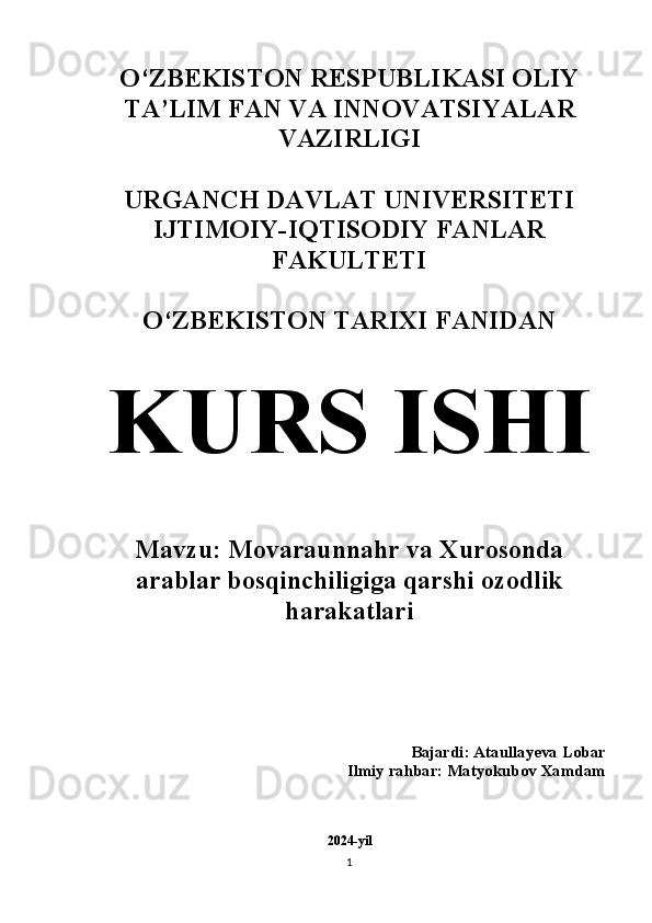 O‘ZBEKISTON RESPUBLIKASI OLIY
TA’LIM FAN VA INNOVATSIYALAR
VAZIRLIGI
URGANCH DAVLAT UNIVERSITETI
IJTIMOIY-IQTISODIY FANLAR
FAKULTETI 
O‘ZBEKISTON TARIXI FANIDAN 
KURS ISHI
Mavzu: Movaraunnahr va Xurosonda
arablar bosqinchiligiga qarshi ozodlik
harakatlari 
Bajardi: Ataullayeva Lobar 
Ilmiy rahbar: Matyokubov Xamdam 
2024-yil
1 