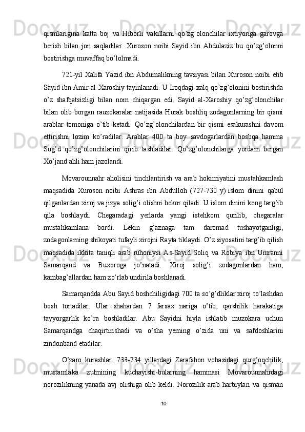 qismlarigina   katta   boj   va   Hiborli   vakillarni   qo’zg’olonchilar   ixtiyoriga   garovga
berish   bilan   jon   saqladilar.   Xuroson   noibi   Sayid   ibn   Abdulaziz   bu   qo’zg’olonni
bostirishga muvaffaq bo’lolmadi.
721-yil Xalifa Yazid ibn Abdumalikning tavsiyasi  bilan Xuroson noibi etib
Sayid ibn Amir al-Xaroshiy tayinlanadi. U Iroqdagi xalq qo’zg’olonini bostirishda
o’z   shafqatsizligi   bilan   nom   chiqargan   edi.   Sayid   al-Xaroshiy   qo’zg’olonchilar
bilan  olib   borgan   rauzokaralar   natijasida   Hurak  boshliq   zodagonlarning   bir   qismi
arablar   tomoniga   o’tib   ketadi.   Qo’zg’olonchilardan   bir   qismi   esakurashni   davom
ettirishni   lozim   ko’radilar.   Arablar   400   ta   boy   savdogarlardan   bosbqa   hamma
Sug’d   qo’zg’olonchilarini   qirib   tashladilar.   Qo’zg’olonchilarga   yordam   bergan
Xo’jand ahli ham jazolandi.
Movarounnahr   aholisini   tinchlantirish   va   arab   hokimiyatini   mustahkamlash
maqsadida   Xuroson   noibi   Ashras   ibn   Abdulloh   (727-730   y)   islom   dinini   qabul
qilganlardan xiroj va jizya solig’i olishni bekor qiladi. U islom dinini keng targ’ib
qila   boshlaydi.   Chegaradagi   yerlarda   yangi   istehkom   qurilib,   chegaralar
mustahkamlana   bordi.   Lekin   g’aznaga   tam   daromad   tushayotganligi,
zodagonlarning shikoyati tufayli xirojni Rayta tiklaydi. O’z siyosatini targ’ib qilish
maqsadida   ikkita   taniqli   arab   ruhoniysi   As-Sayid   Soliq   va   Robiya   ibn   Umranni
Samarqand   va   Buxoroga   jo’natadi.   Xiroj   solig’i   zodagonlardan   ham,
kambag’allardan ham zo’rlab undirila boshlanadi.
Samarqandda Abu Sayid boshchiligidagi 700 ta so’g’dliklar xiroj to’lashdan
bosh   tortadilar.   Ular   shahardan   7   farsax   nariga   o’tib,   qarshilik   harakatiga
tayyorgarlik   ko’ra   boshladilar.   Abu   Sayidni   hiyla   ishlatib   muzokara   uchun
Samarqandga   chaqirtirishadi   va   o’sha   yerning   o’zida   uni   va   safdoshlarini
zindonband etadilar.
O’zaro   kurashlar,   733-734   yillardagi   Zarafshon   vohasidagi   qurg’oqchilik,
mustamlaka   zulmining   kuchayishi-bularning   hammasi   Movarounnahrdagi
norozilikning   yanada   avj   olishiga   olib   keldi.   Norozilik   arab   harbiylari   va   qisman
10