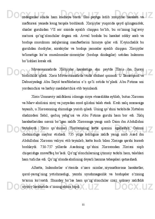 zodagonlar   ichida   ham   kuchaya   bordi.   Shu   paytga   kelib   xorijiylar   harakati   va
mafkurasi   yanada   keng   tarqala   boshlandi.   Xorijiylar   yuqorida   qayd   qilinganidek,
shialar   guruhidan   VII   asr   oxirida   ajralib   chiqqan   bo’lib,   bu   so’zning   lug’aviy
ma'nosi   qo’zg’olonchilar   degani   edi.   Avval   boshda   bu   harakat   oddiy   arab   va
boshqa   musulmon   xalqlarning   manfaatlarini   himoya   qilar   edi.   Keyinchalik   bu
guruhdan   ibodiylar,   azrakiylar   va   boshqa   jamoalar   ajralib   chiqqan.   Xorijiylar
ta'limotiga   ko’ra   musulmonlar-zimmiylar   (boshqa   dindagilar)   ustidan   hukmron
bo’lishlari kerak edi.
Movarounnahrda   Xorijiylar   harakatiga   shu   paytda   Xoris   ibn   Surayj
boshchilik qiladi. Xoris Movarounnahrda tezda shuhrat qozondi. U Samarqand va
Dabusiyadagi   Abu   Sayid   tarafdorlarini   o’z   qo’li   ostida   to’pladi.   Abu   Fotima   uni
yordamchisi va harbiy maslahatchisi etib tayinlandi.
Xoris Ummaviy xalifalarni islomga rioya etmaslikka ayblab, butun Xuroson
va Marv aholisini xiroj va juzyadan ozod qilishni talab etadi. Kesh xalq ommasiga
tayanib, u Xurosonning shimoliga yurish qiladi. Uning qo’shini tarkibida Xuttalon
shahzodasi   Sabil,   qarluq   yabg’usi   va   Abu   Fotima   guruhi   ham   bor   edi.   Xalq
harakatlaridan   norozi   bo’lgan   xalifa   Xurosonga   yangi   noib   Osim   ibn   Abdullohni
tayinlaydi.   Xoris   qo’shinlari   Xurosonning   katta   qismini   egallashib,   Osimni
chekinishga   majbur   etishadi.   735   yilga   kelibgina   xalifa   yangi   noib   Asad   ibn
Abdullohni   Xuroson   valiysi   etib  tayinlab,   katta  kuch   bilan   Xorisga   qarshi   kurasb
boshlaydi.   736-737   yillarda   Asadning   qo’shini   Xurosondan   Xorisni   siqib
chiqarishga muvaffaq bo’ladi. Qo’zg’olonchilarning ijtimoiy tarkibi ham, talablari
ham turlicha edi. Qo’zg’olonda aholining deyarli hamma tabaqalari qatnashadi.
Albatta,   hukmdorlar   o’rtasida   o’zaro   nizolar,   xiyonatkorona   harakatlar ,
qurol-yarog’ning   yetishmasligi,   yaxshi   uyushmaganlik   va   boshqalar   o’zining
ta'sirini   ko’rsatdi.   Shunday   bo’lsa   ham   qo’zg’olonchilar   izsiz   qolmay   xalifalik
siyosiy harakatida o’zining aksini topdi.
11 