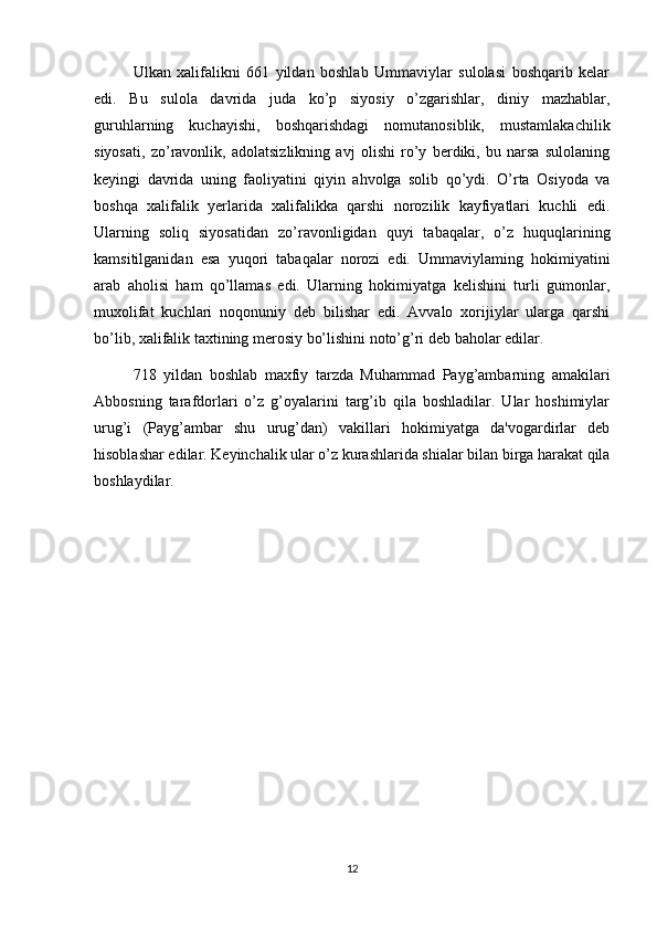 Ulkan   xalifalikni   661   yildan   boshlab   Ummaviylar   sulolasi   boshqarib   kelar
edi.   Bu   sulola   davrida   juda   ko’p   siyosiy   o’zgarishlar,   diniy   mazhablar,
guruhlarning   kuchayishi,   boshqarishdagi   nomutanosiblik,   mustamlakachilik
siyosati,   zo’ravonlik,   adolatsizlikning   avj   olishi   ro’y   berdiki,   bu   narsa   sulolaning
keyingi   davrida   uning   faoliyatini   qiyin   ahvolga   solib   qo’ydi.   O’rta   Osiyoda   va
boshqa   xalifalik   yerlarida   xalifalikka   qarshi   norozilik   kayfiyatlari   kuchli   edi.
Ularning   soliq   siyosatidan   zo’ravonligidan   quyi   tabaqalar,   o’z   huquqlarining
kamsitilganidan   esa   yuqori   tabaqalar   norozi   edi.   Ummaviylaming   hokimiyatini
arab   aholisi   ham   qo’llamas   edi.   Ularning   hokimiyatga   kelishini   turli   gumonlar,
muxolifat   kuchlari   noqonuniy   deb   bilishar   edi.   Avvalo   xorijiylar   ularga   qarshi
bo’lib, xalifalik taxtining merosiy bo’lishini noto’g’ri deb baholar edilar.
718   yildan   boshlab   maxfiy   tarzda   Muhammad   Payg’ambarning   amakilari
Abbosning   tarafdorlari   o’z   g’oyalarini   targ’ib   qila   boshladilar.   Ular   hoshimiylar
urug’i   (Payg’ambar   shu   urug’dan)   vakillari   hokimiyatga   da'vogardirlar   deb
hisoblashar edilar. Keyinchalik ular o’z kurashlarida shialar bilan birga harakat qila
boshlaydilar.
12