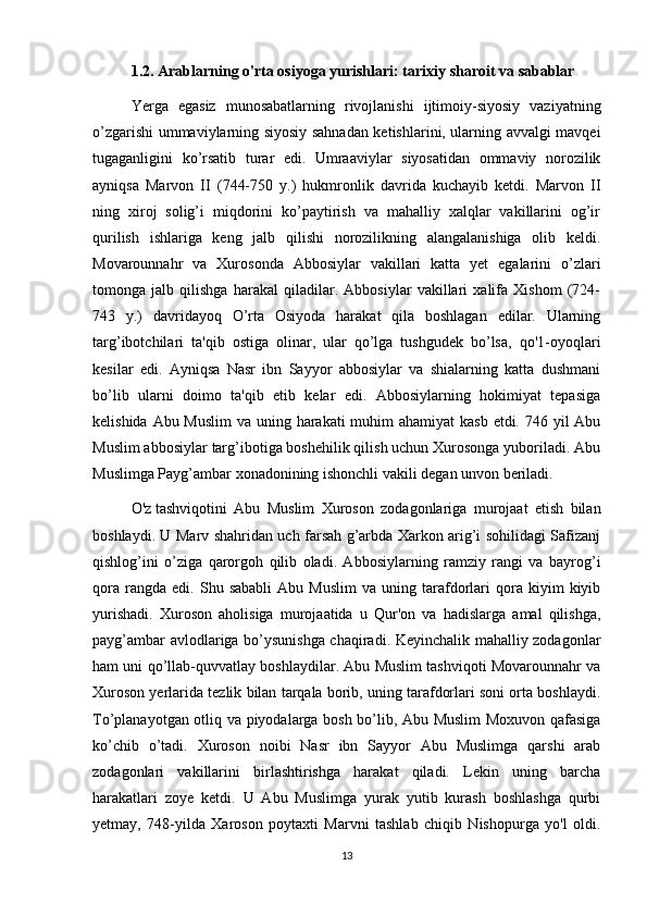 1.2. Arablarning o'rta osiyoga yurishlari: tarixiy sharoit va sabablar
Yerga   egasiz   munosabatlarning   rivojlanishi   ijtimoiy-siyosiy   vaziyatning
o’zgarishi ummaviylarning siyosiy sahnadan ketishlarini, ularning avvalgi mavqei
tugaganligini   ko’rsatib   turar   edi.   Umraaviylar   siyosatidan   ommaviy   norozilik
ayniqsa   Marvon   II   (744-750   y.)   hukmronlik   davrida   kuchayib   ketdi.   Marvon   II
ning   xiroj   solig’i   miqdorini   ko’paytirish   va   mahalliy   xalqlar   vakillarini   og’ir
qurilish   ishlariga   keng   jalb   qilishi   norozilikning   alangalanishiga   olib   keldi.
Movarounnahr   va   Xurosonda   Abbosiylar   vakillari   katta   yet   egalarini   o’zlari
tomonga   jalb   qilishga   harakal   qiladilar.   Abbosiylar   vakillari   xalifa   Xishom   (724-
743   y.)   davridayoq   O’rta   Osiyoda   harakat   qila   boshlagan   edilar.   Ularning
targ’ibotchilari   ta'qib   ostiga   olinar,   ular   qo’lga   tushgudek   bo’lsa,   qo'1-oyoqlari
kesilar   edi.   Ayniqsa   Nasr   ibn   Sayyor   abbosiylar   va   shialarning   katta   dushmani
bo’lib   ularni   doimo   ta'qib   etib   kelar   edi.   Abbosiylarning   hokimiyat   tepasiga
kelishida Abu Muslim  va uning harakati muhim ahamiyat  kasb etdi. 746 yil  Abu
Muslim abbosiylar targ’ibotiga boshehilik qilish uchun Xurosonga yuboriladi. Abu
Muslimga Payg’ambar xonadonining ishonchli vakili degan unvon beriladi.
O'z   tashviqotini   Abu   Muslim   Xuroson   zodagonlariga   murojaat   etish   bilan
boshlaydi. U Marv shahridan uch farsah g’arbda Xarkon arig’i sohilidagi Safizanj
qishlog’ini   o’ziga   qarorgoh   qilib   oladi.   Abbosiylarning   ramziy   rangi   va   bayrog’i
qora   rangda  edi.   Shu  sababli   Abu  Muslim   va   uning  tarafdorlari   qora   kiyim   kiyib
yurishadi.   Xuroson   aholisiga   murojaatida   u   Qur'on   va   hadislarga   amal   qilishga,
payg’ambar avlodlariga bo’ysunishga chaqiradi. Keyinchalik mahalliy zodagonlar
ham uni qo’llab-quvvatlay boshlaydilar. Abu Muslim tashviqoti Movarounnahr va
Xuroson yerlarida tezlik bilan tarqala borib, uning tarafdorlari soni orta boshlaydi.
To’planayotgan otliq va piyodalarga bosh bo’lib, Abu Muslim Moxuvon qafasiga
ko’chib   o’tadi.   Xuroson   noibi   Nasr   ibn   Sayyor   Abu   Muslimga   qarshi   arab
zodagonlari   vakillarini   birlashtirishga   harakat   qiladi.   Lekin   uning   barcha
harakatlari   zoye   ketdi.   U   Abu   Muslimga   yurak   yutib   kurash   boshlashga   qurbi
yetmay,   748-yilda   Xaroson   poytaxti   Marvni   tashlab   chiqib   Nishopurga   yo'l   oldi.
13 