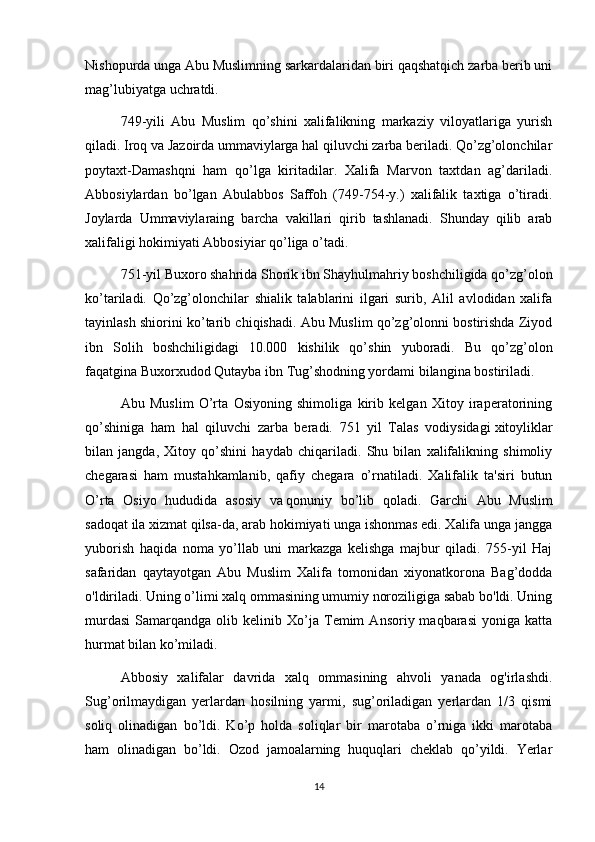 Nishopurda unga Abu Muslimning sarkardalaridan biri qaqshatqich zarba berib uni
mag’lubiyatga uchratdi.
749-yili   Abu   Muslim   qo’shini   xalifalikning   markaziy   viloyatlariga   yurish
qiladi. Iroq va Jazoirda ummaviylarga hal qiluvchi zarba beriladi. Qo’zg’olonchilar
poytaxt-Damashqni   ham   qo’lga   kiritadilar.   Xalifa   Marvon   taxtdan   ag’dariladi.
Abbosiylardan   b о ’lgan   Abulabbos   Saffoh   (749-754-y.)   xalifalik   taxtiga   o’tiradi.
Joylarda   Ummaviylaraing   barcha   vakillari   qirib   tashlanadi.   Shunday   qilib   arab
xalifaligi hokimiyati Abbosiyiar qo’liga o’tadi.
751-yil Buxoro shahrida Shorik ibn Shayhulmahriy boshchiligida qo’zg’olon
ko’tariladi.   Qo’zg’olonchilar   shialik   talablarini   ilgari   surib,   Alil   avlodidan   xalifa
tayinlash shiorini ko’tarib chiqishadi. Abu Muslim qo’zg’olonni bostirishda Ziyod
ibn   Solih   boshchiligidagi   10.000   kishilik   qo’shin   yuboradi.   Bu   qo’zg’olon
faqatgina Buxorxudod Qutayba ibn Tug’shodning yordami bilangina bostiriladi.
Abu   Muslim   O’rta   Osiyoning   shimoliga   kirib   kelgan   Xitoy   iraperatorining
qo’shiniga   ham   hal   qiluvchi   zarba   beradi.   751   yil   Talas   vodiysidagi   xitoyliklar
bilan   jangda ,   Xitoy   qo’shini   haydab   chiqariladi.   Shu   bilan   xalifalikning   shimoliy
chegarasi   ham   mustahkamlanib,   qafiy   chegara   o’rnatiladi.   Xalifalik   ta'siri   butun
O’rta   Osiyo   hududida   asosiy   va   qonuniy   bo’lib   qoladi.   Garchi   Abu   Muslim
sadoqat ila xizmat qilsa-da, arab hokimiyati unga ishonmas edi. Xalifa unga jangga
yuborish   haqida   noma   yo’llab   uni   markazga   kelishga   majbur   qiladi.   755-yil   Haj
safaridan   qaytayotgan   Abu   Muslim   Xalifa   tomonidan   xiyonatkorona   Bag’dodda
o'ldiriladi. Uning o’limi xalq ommasining umumiy noroziligiga sabab bo'ldi. Uning
murdasi   Samarqandga   olib  kelinib   Xo’ja   Temim   Ansoriy  maqbarasi   yoniga   katta
hurmat bilan ko’miladi.
Abbosiy   xalifalar   davrida   xalq   ommasining   ahvoli   yanada   og'irlashdi.
Sug’orilmaydigan   yerlardan   hosilning   yarmi,   sug’oriladigan   yerlardan   1/3   qismi
soliq   olinadigan   bo’ldi.   Ko’p   holda   soliqlar   bir   marotaba   o’rniga   ikki   marotaba
ham   olinadigan   bo’ldi.   Ozod   jamoalarning   huquqlari   cheklab   qo’yildi.   Yerlar
14 