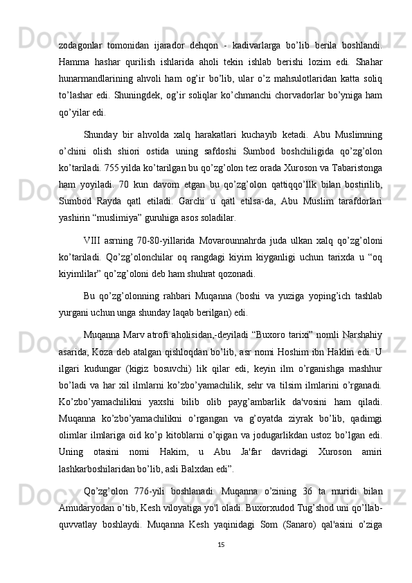 zodagonlar   tomonidan   ijarador   dehqon   -   kadivarlarga   bo’lib   berila   boshlandi.
Hamma   hashar   qurilish   ishlarida   aholi   tekin   ishlab   berishi   lozim   edi.   Shahar
hunarmandlarining   ahvoli   ham   og’ir   bo’lib,   ular   o’z   mahsulotlaridan   katta   soliq
to’lashar   edi.  Shuningdek,   og’ir   soliqlar   ko’chmanchi   chorvadorlar   bo’yniga  ham
qo’yilar edi.
Shunday   bir   ahvolda   xalq   harakatlari   kuchayib   ketadi.   Abu   Muslimning
o’chini   olish   shiori   ostida   uning   safdoshi   Sumbod   boshchiligida   qo’zg’olon
ko’tariladi. 755 yilda ko’tarilgan bu qo’zg’olon tez orada Xuroson va Tabaristonga
ham   yoyiladi.   70   kun   davom   etgan   bu   qo’zg’olon   qattiqqo’llk   bilan   bostirilib,
Sumbod   Rayda   qatl   etiladi.   Garchi   u   qatl   etilsa-da,   Abu   Muslim   tarafdorlari
yashirin “muslimiya” guruhiga asos soladilar.
VIII   asrning   70-80-yillarida   Movarounnahrda   juda   ulkan   xalq   qo’zg’oloni
ko’tariladi.   Qo’zg’olonchilar   oq   rangdagi   kiyim   kiyganligi   uchun   tarixda   u   “oq
kiyimlilar” qo’zg’oloni deb ham shuhrat qozonadi.
Bu   qo’zg’olonning   rahbari   Muqanna   (boshi   va   yuziga   yoping’ich   tashlab
yurgani uchun unga shunday laqab berilgan) edi.
Muqanna Marv atrofi  aholisidan,-deyiladi  “Buxoro tarixi” nomli Narshahiy
asarida,  Koza  deb atalgan  qishloqdan  bo’lib, asr   nomi  Hoshim  ibn  Haklin edi.  U
ilgari   kudungar   (kigiz   bosuvchi)   lik   qilar   edi,   keyin   ilm   o’rganishga   mashhur
bo’ladi   va   har   xil   ilmlarni   ko’zbo’yamachilik,   sehr   va   tilsim   ilmlarini   o’rganadi.
Ko’zbo’yamachilikni   yaxshi   bilib   olib   payg’ambarlik   da'vosini   ham   qiladi.
Muqanna   ko’zbo’yamachilikni   o’rgangan   va   g’oyatda   ziyrak   bo’lib,   qadimgi
olimlar   ilmlariga   oid   ko’p   kitoblarni   o’qigan   va   jodugarlikdan   ustoz   b о ’lgan   edi.
Uning   otasini   nomi   Hakim,   u   Abu   Ja'far   davridagi   Xuroson   amiri
lashkarboshilaridan bo’lib, asli Balxdan edi”.
Qo’zg’olon   776-yili   boshlanadi.   Muqanna   o’zining   36   ta   muridi   bilan
Amudaryodan o’tib, Kesh viloyatiga yo'l oladi. Buxorxudod Tug’shod uni qo’llab-
quvvatlay   boshlaydi.   Muqanna   Kesh   yaqinidagi   Som   (Sanaro)   qal'asini   o’ziga
15 
