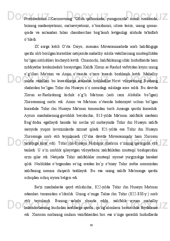 Prezidentitniz   I.Karimovning   “Olloh   qalbimizda,   yuragimizda”   nomli   risolasida,
bizning   madamyatimiz,   ma'naviyatimiz,   o’tmishimiz,   islora   tarixi,   uning   qonun-
qoida   va   an'analari   bilan   chambarchas   bog’lanib   ketganligi   alohida   ta'kidlab
o’tiladi.
  IX   asrga   kelib   O’rta   Osiyo,   xususan   Movaraunnahrda   arab   halifaligiga
qarshi olib borilgan kurashlar natijasida mahalliy sulola vakillarining mustaqillikka
b о ’lgan intilishlari kuchayib ketdi. Chunonchi, halifalikning ichki hududlarida ham
ziddiyatlar keskinlashib borayotgan Xalifa Xorun ar-Rashid vafotidan keyin uning
o’g’illari   Ma'mun   va   Amin   o’rtasida   o’zaro   kurash   boshlanib   ketdi.   Mahalliy
sulola   vakillari   bu   kurashlarga   aralasha   boshladilar.Hirot   viloyatining   Bushang
shahridan b о ’lgan Tohir ibn Husayn o’z nomidagi sulolaga asos  soldi. Bu davrda
Xorun   ar-Rashidning   kichik   o’g’li   Ma'mun   (asli   ismi   Abdulla   b о ’lgan)
Xurosonning   noibi   edi.   Amin   va   Ma'mun   o’rtasida   hokimiyat   uchun   bo’lgan
kurashda   Tohir   ibn   Husayn   Ma'mun   tomonidan   turib   Aminga   qarshi   kurashdi.
Ayrim   manbalarning   guvohlik   berishicha ,   813-yilda   Ma'mun   xalifalik   markazi
Bog’dodni   egallaydi   hamda   bir   necha   yil   mobaynida   Tohir   ibn   Husayn   xalifa
saroyida   yuqori   lavozimlarda   xizmat   qiladi.   821-yilda   esa   Tohir   ibn   Husayn
Xurosonga   noib   etib   tayinlanadi   (O’sha   davrda   Movaraunnahr   ham   Xuroson
tarkibiga   kirar   edi).   Tohir   ibn-Husayn   Nishopur   shahrini   o’zining   qarorgohi   etib
tanladi.   U   o’zi   noiblik   qilayotgan   viloyatlarni   xalifalikdan   mustaqil   boshqarishni
orzu   qilar   edi.   Natijada   Tohir   xalifaliklar   mustaqil   siyosat   yurgizishga   harakat
qildi.   Noiblikka   o’tirgandan   so’ng   oradan   ko’p   o’tmay   Tohir   xutba   nomozidan
xalifaning   nomini   chiqarib   tashlaydi.   Bu   esa   uning   xalifa   Ma'munga   qarshi
ochiqdan ochiq isyoni belgisi edi.
Ba'zi   manbalarda   qayd   etilishicha,   822-yilda   Tohir   ibn   Husayn   Ma'mun
odamlari   tomonidan   o’ldirildi.   Uning   o’rniga   Talxa   ibn   Tohir   (822-830-y.)   noib
etib   tayinlandi.   Buning   sababi   shunda   ediki,   xalifalik   aynan   mahalliy
hukmdorlarning kuchidan arablarga qarshi, qo’zg’olonlarni bostirishda foydalanar
edi.   Xuroson   noibining   muhim   vazifalaridan   biri   esa   o’ziga   qarashli   hududlarda
18