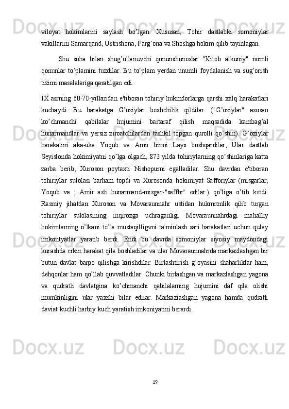 viloyat   hokimlarini   saylash   b о ’lgan.   Xususan,   Tohir   dastlabki   somoniylar
vakillarini Samarqand, Ustrishona, Farg’ona va Shoshga hokim qilib tayinlagan.
Shu   soha   bilan   shug’ullanuvchi   qonunshunoslar   "Kitob   alkuniy"   nomli
qonunlar  to’plamini   tuzdilar.  Bu   to’plam  yerdan  unumli  foydalanish  va  sug’orish
tizimi masalalariga qaratilgan edi.
IX asrning 60-70-yillaridan e'tiboran tohiriy hukmdorlarga qarshi  xalq harakatlari
kuchaydi.   Bu   harakatga   G’oziylar   boshchilik   qildilar.   ("G’oziylar"   asosan
ko’chmanchi   qabilalar   hujumini   bartaraf   qilish   maqsadida   kambag’al
hunarmandlar   va   yersiz   ziroatchilardan   tashkil   topgan   qurolli   qo’shin).   G’oziylar
harakatini   aka-uka   Yoqub   va   Amir   binni   Lays   boshqardilar,   Ular   dastlab
Seyislonda hokimiyatni qo’lga olgach, 873 yilda tohiriylarning qo’shinlariga katta
zarba   berib,   Xuroson   poytaxti   Nishopurni   egalladilar.   Shu   davrdan   e'tiboran
tohiriylar   sulolasi   barham   topdi   va   Xurosonda   hokimiyat   Safforiylar   (misgarlar,
Yoqub   va   ;   Amir   asli   hunarmand-misgar-"saffbr"   edilar.)   qo’liga   o’tib   ketdi.
Rasmiy   jihatdan   Xuroson   va   Movaraunnahr   ustidan   hukmronlik   qilib   turgan
tohiriylar   sulolasining   inqirozga   uchraganligi   Movaraunnahrdagi   mahalliy
hokimlarning   o’lkani   to’la   mustaqilligvni   ta'minlash   sari   harakatlari   uchun   qulay
imkontyatlar   yaratib   berdi.   Endi   bu   davrda   somoniylar   siyosiy   maydondagi
kurashda erkin harakat qila boshladilar va ular Movaraunnahrda markazlashgan bir
butun   davlat   barpo   qilishga   kirishdilar.   Birlashtirish   g’oyasini   shaharliklar   ham,
dehqonlar ham qo’llab quvvatladilar. Chunki birlashgan va markazlashgan yagona
va   qudratli   davlatgina   ko’chmanchi   qabilalarning   hujumini   daf   qila   olishi
mumkinligini   ular   yaxshi   bilar   ediiar.   Markaziashgan   yagona   hamda   qudratli
daviat kuchli harbiy kuch yaratish imkoniyatini berardi.
19 