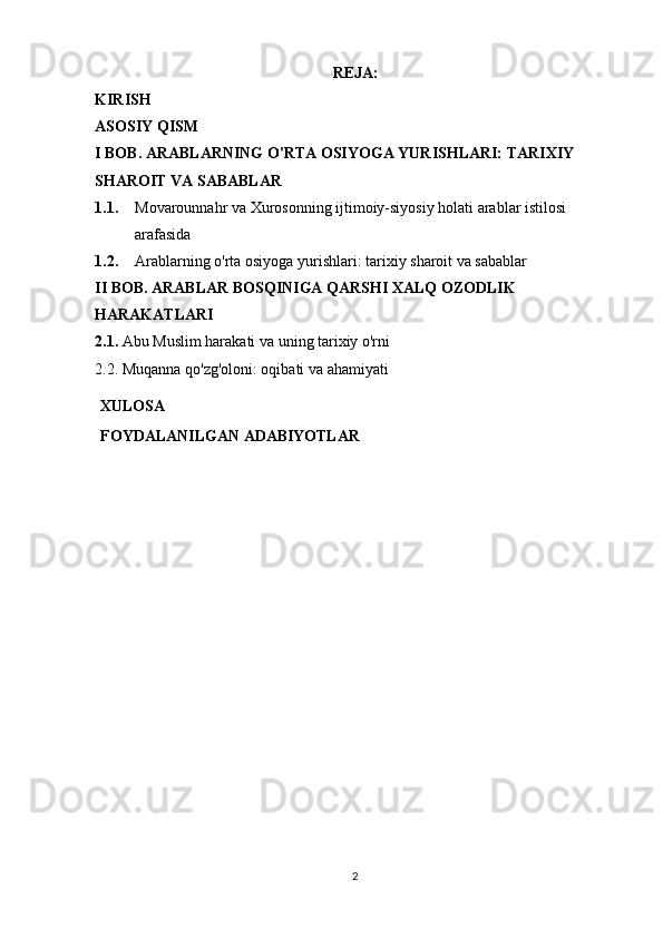 REJA: 
KIRISH 
ASOSIY QISM 
I BOB. ARABLARNING O'RTA OSIYOGA YURISHLARI: TARIXIY 
SHAROIT VA SABABLAR 
1.1. Movarounnahr va Xurosonning ijtimoiy-siyosiy holati arablar istilosi 
arafasida
1.2. Arablarning o'rta osiyoga yurishlari: tarixiy sharoit va sabablar 
II BOB. ARABLAR BOSQINIGA QARSHI XALQ OZODLIK 
HARAKATLARI
2.1.  Abu Muslim harakati va uning tarixiy o'rni
2.2. Muqanna qo'zg'oloni: oqibati va ahamiyati
XULOSA
FOYDALANILGAN   ADABIYOTLAR
2 