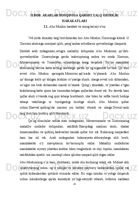 II BOB. ARABLAR BOSQINIGA QARSHI XALQ OZODLIK
HARAKATLARI
2.1.  Abu Muslim harakati va uning tarixiy o'rni
746-yilda shunday targ’ibotchilardan biri Abu Muslim Xurosonga keladi. U
Xuroson aholisiga murojaat qilib, payg’ambar avlodlarini quvvatlashga chaqiradi.
Dastlab   arab   zodagonlari,so'ngra   mahalliy   dehqonlar   Abu   Muslimni   qo’llab-
quvvatlaydilar.   Umaviylarga   qarshi   tashviqotning   sadosi   tez   orada   Xuroson,
Movarounnahr   va   Toxariston   viloyatlariga   keng   tarqaladi.   Go’yo   mamlakat
aholisining   barcha   katta-kichigi   arablarga   qarshi   qo’zg’algandek   bo’ladi.   Qo’shin
avval   Abu   Muslim   qarorgohi   Moxuvon   qal’asida   to’planadi.   Abu   Muslim
qo’shiniga kelib qo’shilgan kishilar ro’yxatga olinib, ularga avval uch dirhamdan,
so’ngra esa besh  dirhamdan maosh to’lanadi. Qizig’i   shundaki , ro’yxatdan o’tgan
kishilarning katta qismi har tomondan kelgan qullardan iborat edi. Bu davrda ham
qullar aholi o’rtasida   eng quyi tabaqa hisoblanib, ular bilan bir safda turish boshqa
tabaqa   vakillariga   or   tuyulganligi   hisobga   olinib,   Abu   Muslim   qullar
uchun   Shavval   qishlog’ida   maxsus   joy   tashkil   ettiradi   va   ularga   Dovud   ismli
targ’ibotchini boshliq qilib tayinlaydi.
Qo’zg’olonchilar   safida   arab   zodagonlari,   Movarounnahr   va   Xurosonning
mahalliy   mulkdor   dehqonlari,   xalifalik   Sharqidagi   mazlum   aholi ,   shahar
hunarmandlari  va qishloq  kadivarlari  hamda qullar  bor  edi. Bularning maqsadlari
ham   har   xil   edi.   Arab   zodagonlari   hokimiyatni   abbosiylarga   olib   berib,
mamlakatda   o’z   mavqelarini   ko’tarmoqchi   edilar.   Mahalliy   mulkdorlar
mamlakatda siyosiy jihatdan arablar bilan tenglashish va iloji topilsa, mamlakatni
xalifalikdan ajratib, uni mustaqil idora qilishni maqsad qilib olgan edilar.
Abu Muslimning o’zi ham, shubhasiz, xuddi shu kuchning vakili edi. Mehnat ahli
umaviylarning   zulmi,  og’ir   soliqlar   va   uzluksiz   majburiy  hasharlardan,   qullar   esa
qullik   kishanlaridan   qutulish   orzusida   edilar.   Bu   ezgu   umidni   ro’yobga   chiqarish
uchun   zulmkorlarga   qarshi   kurashish   yo’liga   astoydil   otlanib ,   bellarini   mahkam
20 