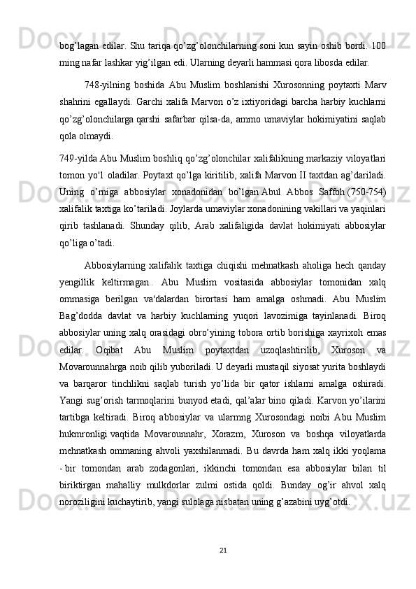 bog’lagan edilar. Shu tariqa qo’zg’olonchilarning soni kun sayin oshib bordi. 100
ming nafar lashkar yig’ilgan edi. Ularning deyarli hammasi qora libosda edilar.
748-yilning   boshida   Abu   Muslim   boshlanishi   Xurosonning   poytaxti   Marv
shahrini  egallaydi. Garchi  xalifa Marvon o’z ixtiyoridagi  barcha harbiy kuchlarni
qo’zg’olonchilarga   qarshi   safarbar   qilsa-da,   ammo   umaviylar   hokimiyatini   saqlab
qola olmaydi.
749-yilda Abu Muslim boshliq qo’zg’olonchilar xalifalikning markaziy viloyatlari
tomon yo'1 oladilar. Poytaxt qo’lga kiritilib, xalifa Marvon II taxtdan ag’dariladi.
Uning   o’rniga   abbosiylar   xonadonidan   bo’lgan   Abul   Abbos   Saffoh   (750-754)
xalifalik taxtiga ko’tariladi. Joylarda umaviylar xonadonining vakillari va yaqinlari
qirib   tashlanadi.   Shunday   qilib,   Arab   xalifaligida   davlat   hokimiyati   abbosiylar
qo’liga o’tadi.
Abbosiylarning   xalifalik   taxtiga   chiqishi   mehnatkash   aholiga   hech   qanday
yengillik   keltirmagan..   Abu   Muslim   vositasida   abbosiylar   tomonidan   xalq
ommasiga   berilgan   va'dalardan   birortasi   ham   amalga   oshmadi.   Abu   Muslim
Bag’dodda   davlat   va   harbiy   kuchlarning   yuqori   lavozimiga   tayinlanadi.   Biroq
abbosiylar  uning xalq orasidagi  obro’yining tobora ortib borishiga xayrixoh emas
edilar.   Oqibat   Abu   Muslim   poytaxtdan   uzoqlashtirilib,   Xuroson   va
Movarounnahrga noib qilib yuboriladi. U deyarli mustaqil siyosat yurita boshlaydi
va   barqaror   tinchlikni   saqlab   turish   yo’lida   bir   qator   ishlarni   amalga   oshiradi.
Yangi sug’orish tarmoqlarini bunyod etadi, qal’alar bino qiladi. Karvon yo’ilarini
tartibga   keltiradi.   Biroq   abbosiylar   va   ularmng   Xurosondagi   noibi   Abu   Muslim
hukmronligi   vaqtida   Movarounnahr ,   Xorazm,   Xuroson   va   boshqa   viloyatlarda
mehnatkash   ommaning   ahvoli   yaxshilanmadi.   Bu   davrda   ham   xalq   ikki   yoqlama
-   bir   tomondan   arab   zodagonlari,   ikkinchi   tomondan   esa   abbosiylar   bilan   til
biriktirgan   mahalliy   mulkdorlar   zulmi   ostida   qoldi.   Bunday   og’ir   ahvol   xalq
noroziligini kuchaytirib, yangi sulolaga nisbatan uning g’azabini uyg’otdi.
21