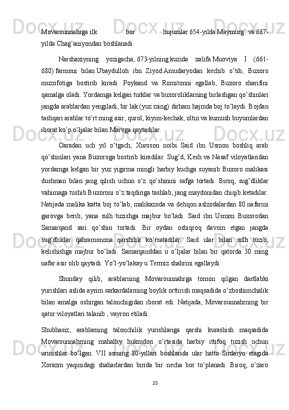 Movarounnahrga   ilk   bor   hujumlar   654-yilda   Maymurg’   va   667-
yilda   Chag’aniyondan   boshlanadi.
Narshaxiyning   yozigacha,   673-yilning   kuzida   xalifa   Muoviya   I   (661-
680)   farmoni   bilan   Ubaydulloh   ibn   Ziyod   Amudaryodan   kechib   o’tib,   Buxoro
muzofotiga   bostirib   kiradi.   Poykand   va   Romitonni   egallab,   Buxoro   sharifini
qamalga oladi. Yordamga kelgan turklar va buxoroliklarning birlashgan qo’shinlari
jangda arablardan yengiladi,   bir lak   (yuz ming) dirham hajmda boj to’laydi. Bojdan
tashqari arablar to’rt ming asir, qurol, kiyim-kechak, oltin va kumush buyumlardan
iborat ko’p o’ljalar bilan Marvga qaytadilar.
Oaradan   uch   yil   o’tgach,   Xuroson   noibi   Said   ibn   Usmon   boshliq   arab
qo’shinlari yana Buxoroga bostirib kiradilar. Sug’d, Kesh va Nasaf  viloyatlaridan
yordamga  kelgan bir  yuz  yigirma mingli  harbiy kuchga  suyanib Buxoro malikasi
dushman   bilan   jang   qilish   uchun   o’z   qo’shinini   safga   tortadi.   Biroq,   sug’dliklar
vahimaga tushib Buxoroni o’z taqdiriga tashlab, jang maydonidan chiqib ketadilar.
Natijada malika katta boj to’lab, malikazoda va dehqon aslzodalardan 80   nafarini
garovga   berib ,   yana   sulh   tuzishga   majbur   bo’ladi.   Said   ibn   Usmon   Buxorodan
Samarqand   sari   qo’shin   tortadi.   Bir   oydan   oshiqroq   davom   etgan   jangda
sug’dliklar   qahramonona   qarshilik   ko’rsatadilar.   Said   ular   bilan   sulh   tuzib,
kelishishga   majbur   bo’ladi.   Samarqanddan   u   o’ljalar   bilan   bir   qatorda   30   ming
nafar asir olib qaytadi. Yo’l-yo’lakay u Termiz shahrini egallaydi.
Shunday   qilib,   arablarning   Movarounnahrga   tomon   qilgan   dastlabki
yurishlari aslida ayrim sarkardalarning boylik orttirish maqsadida o’zboshimchalik
bilan   amalga   oshirgan   talonchigidan   iborat   edi.   Natijada,   Movarounnahrning   bir
qator viloyatlari talanib , vayron etiladi.
Shubhasiz,   arablarning   talonchilik   yurishlariga   qarshi   kurashish   maqsadida
Movarounnahrning   mahalliy   hukmdori   o’rtasida   harbiy   ittifoq   tuzish   uchun
urinishlar   bo’lgan.   VII   asrning   80-yillari   boshlarida   ular   hatto   Sirdaryo   etagida
Xorazm   yaqinidagi   shaharlardan   birida   bir   necha   bor   to’planadi.   Biroq,   o’zaro
23