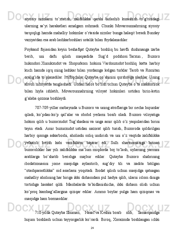 siyosiy   nizolarni   to’xtatish,   xalifalikka   qarshi   birlashib   kurashish   to’g’risidagi
ularning   sa’yi   harakatlari   amalgam   oshmadi.   Chunki   Movarounnahrning   siyosiy
tarqoqligi hamda mahalliy hokimlar o’rtasida nizolar bunga halaqit beradi.Bunday
vaziyatdan esa arab lashkarboshlari ustalik bilan foydalanadilar.
Poykand   fojiasidan   keyin   beshafqat   Qutayba   boshliq   bu   havfli   dushmanga   zarba
berib,   uni   dafn   qilish   maqsadida   Sug’d   podshosi   Tarxun   ,   Buxoro
hukmdori   Xunukxudot   va   Shopurkom   hokimi   Vardonxudot   boshliq   katta   harbiy
kuch   hamda   iqrq   ming   lashkar   bilan   yordamga   kelgan   turklar   Tarob   va   Romitan
oralig’ida to’planadilar. Ittifoqchilar Qutayba qo’shinini qurshovga oladilar. Uning
ahvoli nihoyatda tanglashadi. Undan halos bo’lish uchun Qutayba o’ta makkorliok
bilan   hiyla   ishlatib,   Movarounnahrning   viloyat   hokimlari   ustidan   birin-ketin
g’alaba qozona boshlaydi.
707-709-yillar mobaynida u Buxoro va uning atroflariga bir necha hujumlar
qiladi,   ko’pdan-ko’p   qal’alar   va   obobd   yerlarni   bosib   oladi.   Buxoro   viloyatiga
hokim   qilib   u   buxorxudot   Tug’shadani   va   unga   amir   qilib   o’z   yaqinlaridan   birini
tayin   etadi.   Amir   buxurxudot   ustidan   nazorat   qilib   turish ,   Buxoroda   qoldirilgan
harbiy   qismga   askarboshi,   aholiadn   soliq   undirish   va   uni   o’z   vaqtida   xalifalikka
yetkazib   berish   kabi   vazifalarni   bajarar   edi.   Sulh   shartnomasiga   binoan
buxoroliklar   har   yili   xalifalikka   ma’lum   miqdorda   boj   to’lash,   uylarning   yarmini
arablarga   bo’shatib   berishga   majbur   edilar.   Qutayba   Buxoro   shahrining
ibodatxonasini   jome   masjidga   aylantirib,   sug’diy   tili   va   xadita   bitilgan
“otashparastlikka”   oid   asarlarni   yoqotadi.   Ibodat   qilish   uchun   masjidga   qatnagan
mahalliy aholining har biriga ikki dirhamdam pul hadya qilib, ularni islom diniga
tortishga   harakat   qildi.   Manbalarda   ta’kidlanishicha,   ikki   dirham   olish   uchun
ko’proq   kambag’allargina   qiziqar   edilar.   Ammo   boylar   pulga   ham   qiziqmas   va
masjidga   ham   bormasdilar.
  710-yilda   Qutayba   Shuman,   Nasaf   va   Keshni   bosib   olib,   Samarqandga
hujum   boshlash   uchun   tayyorgarlik   ko’rardi.   Biroq,   Xorazmda   boshlangan   ichki
24 