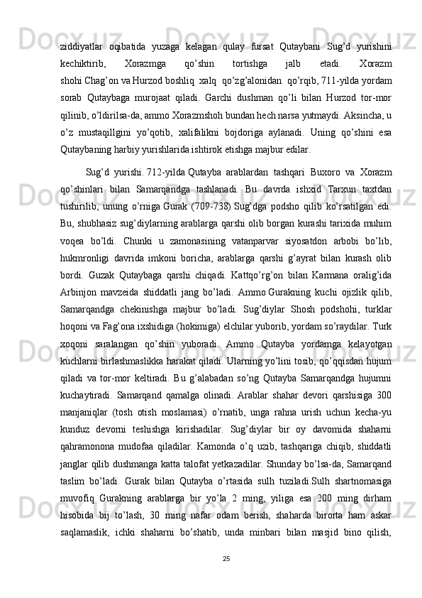 ziddiyatlar   oqibatida   yuzaga   kelagan   qulay   fursat   Qutaybani   Sug’d   yurishini
kechiktirib,   Xorazmga   qo’shin   tortishga   jalb   etadi.   Xorazm
shohi   Chag’on   va   Hurzod   boshliq   xalq   qo’zg’alonidan   qo’rqib,   711-yilda   yordam
sorab   Qutaybaga   murojaat   qiladi.   Garchi   dushman   qo’li   bilan   Hurzod   tor-mor
qilinib, o’ldirilsa-da, ammo Xorazmshoh bundan hech narsa yutmaydi. Aksincha, u
o’z   mustaqillgini   yo’qotib,   xalifalikni   bojdoriga   aylanadi.   Uning   qo’shini   esa
Qutaybaning harbiy yurishlarida ishtirok etishga majbur edilar.
Sug’d   yurishi.   712-yilda   Qutayba   arablardan   tashqari   Buxoro   va   Xorazm
qo’shinlari   bilan   Samarqandga   tashlanadi.   Bu   davrda   ishxid   Tarxun   taxtdan
tushirilib,   unung   o’rniga   Gurak   (709-738)   Sug’dga   podsho   qilib   ko’rsatilgan   edi.
Bu, shubhasiz sug’diylarning arablarga qarshi olib borgan kurashi tarixida muhim
voqea   bo’ldi.   Chunki   u   zamonasining   vatanparvar   siyosatdon   arbobi   bo’lib,
hukmronligi   davrida   imkoni   boricha,   arablarga   qarshi   g’ayrat   bilan   kurash   olib
bordi.   Guzak   Qutaybaga   qarshi   chiqadi.   Kattqo’rg’on   bilan   Karmana   oralig’ida
Arbinjon   mavzeida   shiddatli   jang   bo’ladi.   Ammo   Gurakning   kuchi   ojizlik   qilib ,
Samarqandga   chekinishga   majbur   bo’ladi.   Sug’diylar   Shosh   podshohi,   turklar
hoqoni va Fag’ona ixshidiga (hokimiga) elchilar yuborib, yordam so’raydilar. Turk
xoqoni   saralangan   qo’shin   yuboradi.   Ammo   Qutayba   yordamga   kelayotgan
kuchlarni birlashmaslikka harakat qiladi. Ularning yo’lini tosib, qo’qqisdan hujum
qiladi   va   tor-mor   keltiradi.   Bu   g’alabadan   so’ng   Qutayba   Samarqandga   hujumni
kuchaytiradi.   Samarqand   qamalga   olinadi.   Arablar   shahar   devori   qarshisiga   300
manjaniqlar   (tosh   otish   moslamasi)   o’rnatib,   unga   rahna   urish   uchun   kecha-yu
kunduz   devorni   teshishga   kirishadilar.   Sug’diylar   bir   oy   davomida   shaharni
qahramonona   mudofaa   qiladilar.   Kamonda   o’q   uzib,   tashqariga   chiqib,   shiddatli
janglar qilib dushmanga katta talofat yetkazadilar. Shunday bo’lsa-da, Samarqand
taslim   bo’ladi.   Gurak   bilan   Qutayba   o’rtasida   sulh   tuziladi.Sulh   shartnomasiga
muvofiq   Gurakning   arablarga   bir   yo’la   2   ming,   yiliga   esa   200   ming   dirham
hisobida   bij   to’lash,   30   ming   nafar   odam   berish,   shaharda   birorta   ham   askar
saqlamaslik,   ichki   shaharni   bo’shatib,   unda   minbari   bilan   masjid   bino   qilish,
25 