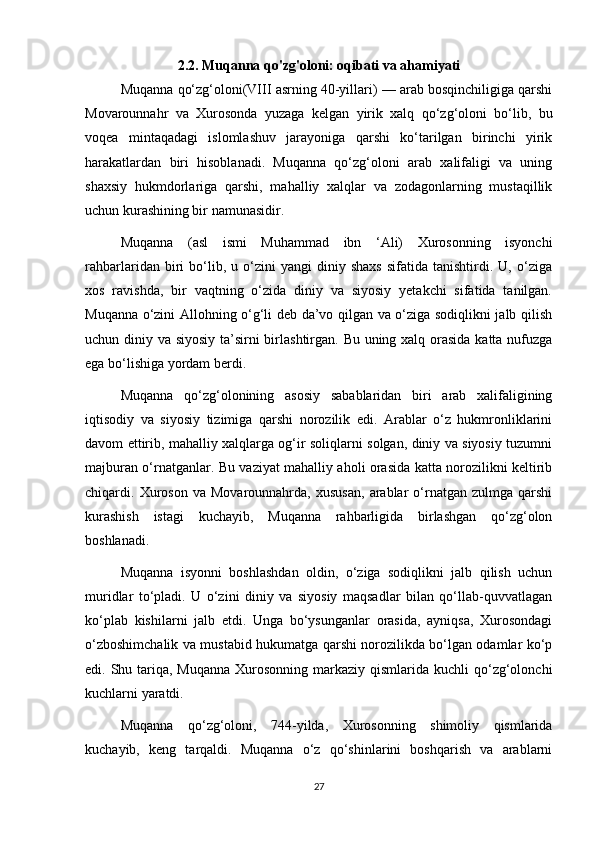 2.2. Muqanna qo'zg'oloni: oqibati va ahamiyati
Muqanna qo‘zg‘oloni(VIII asrning 40-yillari) — arab bosqinchiligiga qarshi
Movarounnahr   va   Xurosonda   yuzaga   kelgan   yirik   xalq   qo‘zg‘oloni   bo‘lib,   bu
voqea   mintaqadagi   islomlashuv   jarayoniga   qarshi   ko‘tarilgan   birinchi   yirik
harakatlardan   biri   hisoblanadi.   Muqanna   qo‘zg‘oloni   arab   xalifaligi   va   uning
shaxsiy   hukmdorlariga   qarshi,   mahalliy   xalqlar   va   zodagonlarning   mustaqillik
uchun kurashining bir namunasidir.
Muqanna   (asl   ismi   Muhammad   ibn   ‘Ali)   Xurosonning   isyonchi
rahbarlaridan   biri   bo‘lib,  u   o‘zini   yangi   diniy   shaxs   sifatida  tanishtirdi.   U,  o‘ziga
xos   ravishda,   bir   vaqtning   o‘zida   diniy   va   siyosiy   yetakchi   sifatida   tanilgan.
Muqanna o‘zini Allohning o‘g‘li deb da’vo qilgan va o‘ziga sodiqlikni jalb qilish
uchun diniy va siyosiy ta’sirni  birlashtirgan. Bu uning xalq orasida katta nufuzga
ega bo‘lishiga yordam berdi.
Muqanna   qo‘zg‘olonining   asosiy   sabablaridan   biri   arab   xalifaligining
iqtisodiy   va   siyosiy   tizimiga   qarshi   norozilik   edi.   Arablar   o‘z   hukmronliklarini
davom ettirib, mahalliy xalqlarga og‘ir soliqlarni solgan, diniy va siyosiy tuzumni
majburan o‘rnatganlar. Bu vaziyat mahalliy aholi orasida katta norozilikni keltirib
chiqardi.  Xuroson   va  Movarounnahrda,   xususan,   arablar   o‘rnatgan   zulmga  qarshi
kurashish   istagi   kuchayib,   Muqanna   rahbarligida   birlashgan   qo‘zg‘olon
boshlanadi.
Muqanna   isyonni   boshlashdan   oldin,   o‘ziga   sodiqlikni   jalb   qilish   uchun
muridlar   to‘pladi.   U   o‘zini   diniy   va   siyosiy   maqsadlar   bilan   qo‘llab-quvvatlagan
ko‘plab   kishilarni   jalb   etdi.   Unga   bo‘ysunganlar   orasida,   ayniqsa,   Xurosondagi
o‘zboshimchalik va mustabid hukumatga qarshi norozilikda bo‘lgan odamlar ko‘p
edi. Shu tariqa, Muqanna  Xurosonning markaziy qismlarida kuchli  qo‘zg‘olonchi
kuchlarni yaratdi.
Muqanna   qo‘zg‘oloni,   744-yilda,   Xurosonning   shimoliy   qismlarida
kuchayib,   keng   tarqaldi.   Muqanna   o‘z   qo‘shinlarini   boshqarish   va   arablarni
27 