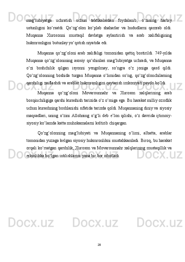 mag‘lubiyatga   uchratish   uchun   taktikalardan   foydalanib,   o‘zining   harbiy
ustunligini   ko‘rsatdi.   Qo‘zg‘olon   ko‘plab   shaharlar   va   hududlarni   qamrab   oldi.
Muqanna   Xurosonni   mustaqil   davlatga   aylantirish   va   arab   xalifaligining
hukmronligini butunlay yo‘qotish niyatida edi.
Muqanna   qo‘zg‘oloni   arab   xalifaligi   tomonidan   qattiq   bostirildi.   749-yilda
Muqanna   qo‘zg‘olonining   asosiy   qo‘shinlari   mag‘lubiyatga   uchradi,   va   Muqanna
o‘zi   boshchilik   qilgan   isyonni   yengolmay,   so‘ngra   o‘z   joniga   qasd   qildi.
Qo‘zg‘olonning   boshida   turgan   Muqanna   o‘limidan   so‘ng,   qo‘zg‘olonchilarning
qarshiligi zaiflashdi va arablar hukmronligini qaytarish imkoniyati paydo bo‘ldi.  
Muqanna   qo‘zg‘oloni   Movarounnahr   va   Xuroson   xalqlarining   arab
bosqinchiligiga qarshi kurashish tarixida o‘z o‘rniga ega. Bu harakat milliy ozodlik
uchun kurashning boshlanishi sifatida tarixda qoldi. Muqannaning diniy va siyosiy
maqsadlari,   uning   o‘zini   Allohning   o‘g‘li   deb   e’lon   qilishi,   o‘z   davrida   ijtimoiy-
siyosiy ko‘lamda katta muhokamalarni keltirib chiqargan.  
Qo‘zg‘olonning   mag‘lubiyati   va   Muqannaning   o‘limi,   albatta,   arablar
tomonidan yuzaga kelgan siyosiy hukmronlikni mustahkamladi. Biroq, bu harakat
orqali ko‘rsatgan qarshilik, Xuroson va Movarounnahr xalqlarining mustaqillik va
erkinlikka bo‘lgan intilishlarini yana bir bor isbotladi.
28 