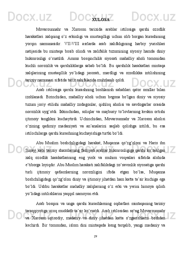 XULOSA
Movarounnahr   va   Xuroson   tarixida   arablar   istilosiga   qarshi   ozodlik
harakatlari   xalqning   o‘z   erkinligi   va   mustaqilligi   uchun   olib   borgan   kurashining
yorqin   namunasidir.   VII-VIII   asrlarda   arab   xalifaligining   harbiy   yurishlari
natijasida   bu   mintaqa   bosib   olindi   va   xalifalik   tuzumining   siyosiy   hamda   diniy
hukmronligi   o‘rnatildi.   Ammo   bosqinchilik   siyosati   mahalliy   aholi   tomonidan
kuchli   norozilik   va   qarshiliklarga   sabab   bo‘ldi.   Bu   qarshilik   harakatlari   mintaqa
xalqlarining   mustaqillik   yo‘lidagi   jasorati,   mardligi   va   ozodlikka   intilishining
tarixiy namunasi sifatida tarix sahifalarida muhrlanib qoldi.
Arab   istilosiga   qarshi   kurashning   boshlanish   sabablari   qator   omillar   bilan
izohlanadi.   Birinchidan,   mahalliy   aholi   uchun   begona   bo‘lgan   diniy   va   siyosiy
tuzum   joriy   etilishi   mahalliy   zodagonlar,   qishloq   aholisi   va   savdogarlar   orasida
norozilik   uyg‘otdi.   Ikkinchidan,   soliqlar   va   majburiy   to‘lovlarning   keskin   ortishi
ijtimoiy   tanglikni   kuchaytirdi.   Uchinchidan,   Movarounnahr   va   Xuroson   aholisi
o‘zining   qadimiy   madaniyati   va   an analarini   saqlab   qolishga   intildi,   bu   esaʼ
istilochilarga qarshi kurashning kuchayishiga turtki bo‘ldi.
Abu   Muslim   boshchiligidagi   harakat,   Muqanna   qo‘zg‘oloni   va   Haris   ibn
Surayj kabi tarixiy shaxslarning faoliyati arablar hukmronligiga qarshi ko‘tarilgan
xalq   ozodlik   harakatlarining   eng   yirik   va   muhim   voqealari   sifatida   alohida
e tiborga loyiqdir. Abu Muslim harakati xalifalikdagi zo‘ravonlik siyosatiga qarshi	
ʼ
turli   ijtimoiy   qatlamlarning   noroziligini   ifoda   etgan   bo‘lsa,   Muqanna
boshchiligidagi qo‘zg‘olon diniy va ijtimoiy jihatdan ham katta ta sir kuchiga ega	
ʼ
bo‘ldi.   Ushbu   harakatlar   mahalliy   xalqlarning   o‘z   erki   va   yerini   himoya   qilish
yo‘lidagi intilishlarini yaqqol namoyon etdi.
Arab   bosqini   va   unga   qarshi   kurashlarning   oqibatlari   mintaqaning   tarixiy
taraqqiyotiga uzoq muddatli ta sir ko‘rsatdi. Arab istilosidan so‘ng Movarounnahr	
ʼ
va   Xuroson   iqtisodiy,   madaniy   va   diniy   jihatdan   katta   o‘zgarishlarni   boshdan
kechirdi.   Bir   tomondan,   islom   dini   mintaqada   keng   tarqalib,   yangi   madaniy   va
29 