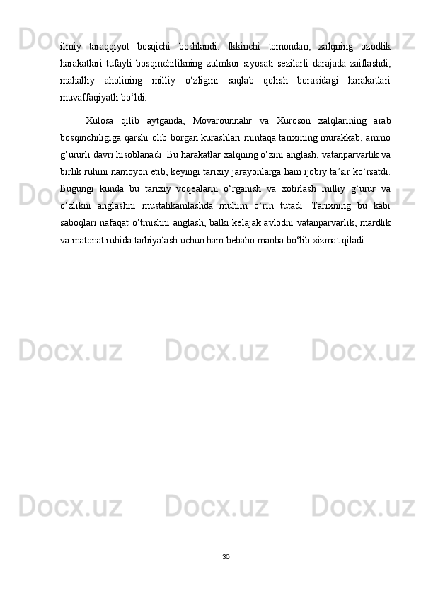 ilmiy   taraqqiyot   bosqichi   boshlandi.   Ikkinchi   tomondan,   xalqning   ozodlik
harakatlari   tufayli   bosqinchilikning   zulmkor   siyosati   sezilarli   darajada   zaiflashdi,
mahalliy   aholining   milliy   o‘zligini   saqlab   qolish   borasidagi   harakatlari
muvaffaqiyatli bo‘ldi.
Xulosa   qilib   aytganda,   Movarounnahr   va   Xuroson   xalqlarining   arab
bosqinchiligiga qarshi olib borgan kurashlari mintaqa tarixining murakkab, ammo
g‘ururli davri hisoblanadi. Bu harakatlar xalqning o‘zini anglash, vatanparvarlik va
birlik ruhini namoyon etib, keyingi tarixiy jarayonlarga ham ijobiy ta sir ko‘rsatdi.ʼ
Bugungi   kunda   bu   tarixiy   voqealarni   o‘rganish   va   xotirlash   milliy   g‘urur   va
o‘zlikni   anglashni   mustahkamlashda   muhim   o‘rin   tutadi.   Tarixning   bu   kabi
saboqlari nafaqat o‘tmishni anglash, balki kelajak avlodni vatanparvarlik, mardlik
va matonat ruhida tarbiyalash uchun ham bebaho manba bo‘lib xizmat qiladi.
30 
