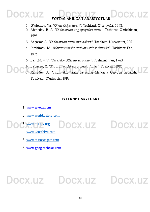 FOYDALANILGAN   ADABIYOTLAR
1. G‘ulomov, Ya.   "O‘rta Osiyo tarixi" . Toshkent: O‘qituvchi, 1998.
2. Ahmedov, B. A.   "O‘zbekistonning qisqacha tarixi" . Toshkent: O‘zbekiston, 
1995.
3. Asqarov, A.   "O‘zbekiston tarixi manbalari" . Toshkent: Universitet, 2001.
4. Ibrohimov, M.   "Movarounnahr arablar istilosi davrida" . Toshkent: Fan, 
1976.
5. Bartold, V.V.   "Turkiston XIII asrga qadar" . Toshkent: Fan, 1963.
6. Babayev, X.   "Xuroson va Movarounnahr tarixi" . Toshkent, 1985.
7. Xamidov,   A.   "Islom   dini   tarixi   va   uning   Markaziy   Osiyoga   tarqalishi".
Toshkent: O‘qituvchi, 1997.
INTERNET   SAYTLARI
1. www.ziyouz.com
2. www.worldhistory.com        
3. www.history.org        
4. www.ukarchive.com        
5. www.researchgate.com        
6. www.googlescholar.com
                        
31 