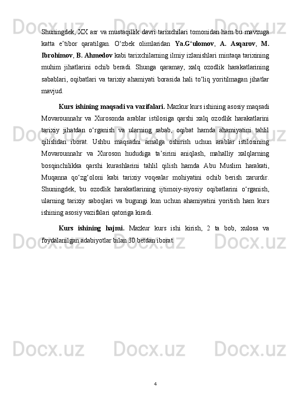 Shuningdek, XX asr va mustaqillik davri tarixchilari tomonidan ham bu mavzuga
katta   e tibor   qaratilgan.   O‘zbek   olimlaridan  ʼ Ya.G‘ulomov ,   A.   Asqarov ,   M.
Ibrohimov ,  B. Ahmedov  kabi tarixchilarning ilmiy izlanishlari mintaqa tarixining
muhim   jihatlarini   ochib   beradi.   Shunga   qaramay,   xalq   ozodlik   harakatlarining
sabablari,  oqibatlari   va  tarixiy  ahamiyati   borasida   hali   to‘liq  yoritilmagan   jihatlar
mavjud.
Kurs ishining maqsadi va vazifalari.  Mazkur kurs ishining asosiy maqsadi
Movarounnahr   va   Xurosonda   arablar   istilosiga   qarshi   xalq   ozodlik   harakatlarini
tarixiy   jihatdan   o‘rganish   va   ularning   sabab,   oqibat   hamda   ahamiyatini   tahlil
qilishdan   iborat.   Ushbu   maqsadni   amalga   oshirish   uchun   arablar   istilosining
Movarounnahr   va   Xuroson   hududiga   ta’sirini   aniqlash,   mahalliy   xalqlarning
bosqinchilikka   qarshi   kurashlarini   tahlil   qilish   hamda   Abu   Muslim   harakati,
Muqanna   qo‘zg‘oloni   kabi   tarixiy   voqealar   mohiyatini   ochib   berish   zarurdir.
Shuningdek,   bu   ozodlik   harakatlarining   ijtimoiy-siyosiy   oqibatlarini   o‘rganish,
ularning   tarixiy   saboqlari   va   bugungi   kun   uchun   ahamiyatini   yoritish   ham   kurs
ishining asosiy vazifalari qatoriga kiradi.
Kurs   ishining   hajmi.   Mazkur   kurs   ishi   kirish,   2   ta   bob,   xulosa   va
foydalanilgan adabiyotlar bilan 30 betdan iborat.
4 