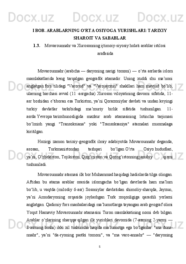 I BOB. ARABLARNING O'RTA OSIYOGA YURISHLARI: TARIXIY
SHAROIT VA SABABLAR
1.3. Movarounnahr va Xurosonning ijtimoiy-siyosiy holati arablar istilosi
arafasida
Movarounnahr   ( arabcha   —   daryoning narigi tomoni) — o rta asrlarda islomʻ
mamlakatlarida   keng   tarqalgan   geografik   atamadir.   Uning   xuddi   shu   ma noni	
ʼ
anglatgan   fors   tilidagi   "Varorud"   va   "Varojayxun"   shakllari   ham   mavjud   bo lib,
ʻ
ularning   barchasi   avval   (11   -asrgacha)   Xuroson   viloyatining   davomi   sifatida,   11-
asr boshidan e tiboran esa Turkiston, ya ni Qoraxoniylar davlati va undan keyingi	
ʼ ʼ
turkiy   davlatlar   tarkibidagi   ma muriy   birlik   sifatida   tushunilgan.   11-	
ʼ
asrda   Yevropa   tarixshunosligida   mazkur   arab   atamasining   lotincha   tarjimasi
bo lmish   yangi   "Transoksiana"   yoki   "Transoksaniya"   atamalari   muomalaga	
ʻ
kiritilgan.
Hozirgi   zamon   tarixiy-geografik   ilmiy   adabiyotda   Movarounnahr   deganda,
asosan,   Turkmanistondan   tashqari   bo lgan	
ʻ   O rta   Osiyo	ʻ   hududlari,
ya ni,	
ʼ   O zbekiston	ʻ ,   Tojikiston ,   Qirg iziston	ʻ   va   Qozog istonning	ʻ   janubiy   qismi
tushuniladi.
Movarounnahr atamasi ilk bor Muhammad haqidagi hadislarda tilga olingan.
Aftidan   bu   atama   arablar   orasida   islomgacha   bo lgan   davrlarda   ham   ma lum
ʻ ʼ
bo lib,   u   vaqtda   (milodiy   6-asr)   Sosoniylar   davlatidan   shimoliy-sharqda,   Jayxun,	
ʻ
ya ni   Amudaryoning   orqasida   joylashgan   Turk   xoqonligiga   qarashli   yerlarni
ʼ
anglatgan. Qadimiy fors manbalaridagi ma lumotlarga tayangan arab geograf olimi	
ʼ
Yoqut Hamaviy Movarounnahr  atamasini  Turon mamlakatining nomi deb bilgan.
Arablar   o zlarining   sharqqa  qilgan   ilk  yurishlari   davomida   (7-asrning   2-yarmi   —	
ʻ
8-asrning boshi) ikki xil tushuncha haqida ma lumotga ega bo lganlar: "ma duna-	
ʼ ʻ
nnahr",   ya ni   "da-ryoning   pastki   tomoni",   va   "ma   varo-annahr"   —   "daryoning	
ʼ
5 
