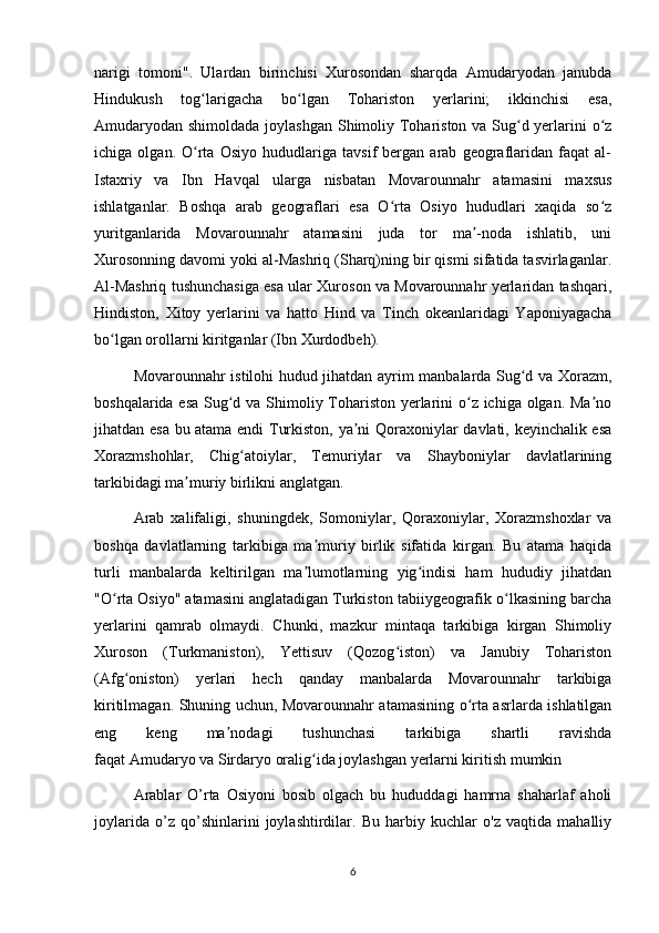 narigi   tomoni".   Ulardan   birinchisi   Xurosondan   sharqda   Amudaryodan   janubda
Hindukush   tog larigacha   bo lgan   Tohariston   yerlarini;   ikkinchisi   esa,ʻ ʻ
Amudaryodan shimoldada joylashgan Shimoliy Tohariston va Sug d yerlarini o z	
ʻ ʻ
ichiga   olgan.   O rta   Osiyo   hududlariga   tavsif   bergan   arab   geograflaridan   faqat   al-	
ʻ
Istaxriy   va   Ibn   Havqal   ularga   nisbatan   Movarounnahr   atamasini   maxsus
ishlatganlar.   Boshqa   arab   geograflari   esa   O rta   Osiyo   hududlari   xaqida   so z	
ʻ ʻ
yuritganlarida   Movarounnahr   atamasini   juda   tor   ma -noda   ishlatib,   uni	
ʼ
Xurosonning davomi yoki al-Mashriq (Sharq)ning bir qismi sifatida tasvirlaganlar.
Al-Mashriq tushunchasiga esa ular Xuroson va Movarounnahr yerlaridan tashqari,
Hindiston,   Xitoy   yerlarini   va   hatto   Hind   va   Tinch   okeanlaridagi   Yaponiyagacha
bo lgan orollarni kiritganlar (Ibn Xurdodbeh).	
ʻ
Movarounnahr istilohi hudud jihatdan ayrim manbalarda Sug d va Xorazm,	
ʻ
boshqalarida esa  Sug d va Shimoliy Tohariston yerlarini o z ichiga olgan. Ma no	
ʻ ʻ ʼ
jihatdan esa bu atama endi Turkiston, ya ni Qoraxoniylar davlati, keyinchalik esa	
ʼ
Xorazmshohlar,   Chig atoiylar,   Temuriylar   va   Shayboniylar   davlatlarining	
ʻ
tarkibidagi ma muriy birlikni anglatgan.	
ʼ
Arab   xalifaligi,   shuningdek,   Somoniylar,   Qoraxoniylar,   Xorazmshoxlar   va
boshqa   davlatlarning   tarkibiga   ma muriy   birlik   sifatida   kirgan.   Bu   atama   haqida	
ʼ
turli   manbalarda   keltirilgan   ma lumotlarning   yig indisi   ham   hududiy   jihatdan
ʼ ʻ
"O rta Osiyo" atamasini anglatadigan Turkiston tabiiygeografik o lkasining barcha	
ʻ ʻ
yerlarini   qamrab   olmaydi.   Chunki,   mazkur   mintaqa   tarkibiga   kirgan   Shimoliy
Xuroson   (Turkmaniston),   Yettisuv   (Qozog iston)   va   Janubiy   Tohariston	
ʻ
(Afg oniston)   yerlari   hech   qanday   manbalarda   Movarounnahr   tarkibiga	
ʻ
kiritilmagan. Shuning uchun, Movarounnahr atamasining o rta asrlarda ishlatilgan	
ʻ
eng   keng   ma nodagi   tushunchasi   tarkibiga   shartli   ravishda	
ʼ
faqat   Amudaryo   va   Sirdaryo   oralig ida joylashgan yerlarni kiritish mumkin	
ʻ
Arablar   O’rta   Osiyoni   bosib   olgach   bu   hududdagi   hamrna   shaharlaf   aholi
joylarida   o’z   qo’shinlarini   joylashtirdilar.   Bu   harbiy   kuchlar   o'z   vaqtida   mahalliy
6 