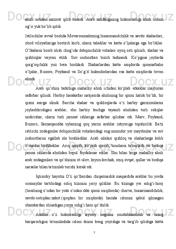 aholi   ustidan   nazorat   qilib   turardi.   Arab   xalifaligining   hukmroriligi   aholi   uchun
og’ir yuk bo’lib qoldi.
Istilochilar avval boshda Movarounnahrning hunarmandchilik va savdo shaharlari,
obod   viloyatlariga   bostirib   kirib,   ularni   taladilar   va   katta   o’ljalarga   ega   bo’ldilar.
O’lkalarni bosib olish chog’ida dehqonchilik vohalari oyoq osti qilinib, shahar va
qishloqlar   vayron   etildi.   Suv   inshootlari   buzib   tashiandi.   Ko’pgina   joylarda
qurg’oqchilik   yuz   bera   boshladi.   Shaharlardan   katta   miqdorda   qimmatbaho
o’ljalar,   Buxoro,   Poykand   va   So’g’d   hukmdorlaridan   esa   katta   miqdorda   tovon
olindi.
Arab   qo’shini   tarkibiga   mahalliy   aholi   ichidan   ko’plab   erkaklar   majburan
safarbar   qilindi.   Harbiy   harakatlar   natijasida   aholining   bir   qismi   halok   bo’ldi,   bir
qismi   asirga   olindi.   Barcha   shahar   va   qishloqlarda   o’z   harbiy   garnizonlarini
joylashtirishgan   arablar,   shu   harbiy   kuchga   tayanib   aholidan   turli   soliqlar
undirishar,   ularni   turli   jamoat   ishlariga   safarbar   qilishar   edi.   Marv,   Poykand,
Buxoro,   Samarqandda   uylarning   qoq   yarmi   arablar   ixtiyoriga   topshirildi.   Ba'zi
istilochi zodagonlar dehqonchilik vohalaridagi eng unumdor yer maydonlar va suv
inshootlarini   egallab   ola   boshladilar.   Arab   oilalari   qishloq   va   shaharlarga   kelib
o’rnasha   boshladilar.   Ariq   qazish,   ko’prik   qurish,   binolarni   ta'mirlash   va   boshqa
jamoa   ishlarida   aholidan   bepul   foydalanar   edilar.   Shu   bilan   birga   mahalliy   aholi
arab zodagonlari va qo’shinini ot-ulov, kiyim-kechak, oziq-ovqat, qullar va boshqa
narsalar bilan ta'minlab turishi kerak edi.
Iqtisodiy   hayotni   O’z   qo’llaridan   chiqarmaslik   maqsadida   arablar   bu   yerda
sosoniylar   tartibidagi   soliq   tizimini   joriy   qildilar.   Bu   tizimga   yer   solig’i-hiroj
(hosilning o’ndan bir yoki o’ndan ikki qismi miqdorida) chorva, hunarmandchilik,
savdo-sotiqdan   zakot   (qirqdan   bir   miqdorda)   hamda   islomni   qabul   qilmagan
shaxslardan olinadigan   juzya   solig’i ham qo’shildi.
Arablar   o’z   hukmronligi   siyosiy   negizini   mustahkamlash   va   uning
barqarorligini   ta'minlashda   islom   dinini   keng   yoyishga   va   targ’ib   qilishga   katta
7 
