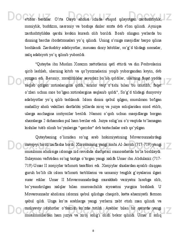 e'tibor   berdilar.   O’rta   Osiyo   aholisi   ichida   e'tiqod   qilayotgan   zardushtiylik,
moniylik,   buddizm,   nasroniy   va   boshqa   dinlar   soxta   deb   e'lon   qilindi.   Ayniqsa
zardushtiylikka   qarshi   keskin   kurash   olib   borildi.   Bosib   olingan   yerlarda   bu
dinning   barcha   ibodatxonalari   yo’q   qilindi.   Uning   o’rniga   masjidlar   barpo   qilina
boshlandi.   Zardushtiy adabiyotlar , xususan diniy kitoblar, so’g’d tilidagi nomalar,
xalq adabiyoti yo’q qilinib yuborildi.
"Qutayba   ibn   Muslim   Xorazm   xattotlarini   qatl   ettirdi   va   din   Peshvolarini
qirib   lashlab,   ularning   kitob   va   qo’lyozmalarini   yoqib   yuborgandan   keyin,   deb
yozgan   edi.   Beruniy,   xorazmliklar   savodsiz   bo’lib   qoldilar,   ularning   faqat   yodda
saqlab   qolgan   xotiralarigina   qoldi,   ammo   vaqt   o’tishi   bilan   bu   unutilib,   faqat
o’zlari  uchun mos b о ’lgan xotiralargina saqlanib qoldi", So’g’d tilidagi dunyoviy
adabiyotlar   yo’q   qilib   tashlandi.   Islom   dinini   qabul   qilgan,   musulmon   bo'lgan
mahalliy   aholi   vakillari   dastlabki   yillarda   xiroj   va   juzya   soliqlaridan   ozod   etilib,
ularga   anchagina   imtiyozlar   berildi.   Namoz   o’qish   uchun   masjidlarga   borgan
shaxslarga 2 dirhamdan pul ham berilar edi. Juzya solig’ini o’z vaqtida to’lamagan
kishilar tutib olinib bo’yinlariga "qarzdor" deb taxtachalar osib qo’yilgan.
Qutaybaning   o’limidan   so’ng   arab   hokimiyatining   Movarounnahrdagi
mavqeyi biroz zaiflasha bordi. Xurosonning yangi noibi Al-Jarroh (717-719) yangi
musulmon aholisiga islomga zid ravishda shafqatsiz munosabatda bo’la boshlaydi.
Sulaymon vafotidan so’ng taxtga o’tirgan yangi xalifa Umar ibn Abdulaziz (717-
719)-Umar II xorijiylar ta'limoti tarafdori edi. Xorijiylar shialardan ajralib chiqqan
guruh   bo’lib   ilk   islom   ta'limoti   tartiblarini   va   umumiy   tenglik   g’oyalarini   ilgari
surar   edilar.   Umar   II   Movarounnahrdagi   murakkab   vaziyatni   hisobga   olib,
bo’ysundirilgan   xalqlar   bilan   murosachilik   siyosatini   yurgiza   boshladi.   U
Movarounnahr   aholisini   islomni   qabul   qilishga   chaqirib,   katta   ahamiyatli   farmon
qabul   qildi.   Unga   ko’ra   arablarga   yangi   yerlarni   zabt   etish   man   qilindi   va
moliyaviy   islohotlar   o’tkazish   ko’zda   tutildi.   Arablar   bilan   bir   qatorda   yangi
musulmonlardan   ham   juzya   va   xiroj   solig’i   olish   bekor   qilindi.   Umar   II   soliq
8 