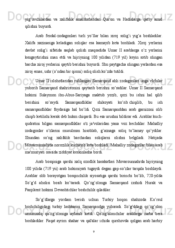 yig’uvchilardan   va   xalifalik   amaldorlaridan   Qur'on   va   Hadislarga   qat'iy   amal
qilishni buyurdi.
Arab   feodal-zodagonlari   turli   yo’llar   bilan   xiroj   solig’i   yig’a   boshladilar.
Xalifa   xazinasiga   keladigan   soliqlar   esa   kamayib   keta   boshladi.   Xiroj   yerlarini
davlat   solig’i   sifatida   saqlab   qolish   maqsadida   Umar   II   arablarga   o’z   yerlarini
kengaytirishni   man   etdi   va   hijriyning   100   yilidan   (719   yil)   keyin   sotib   olingan
barcha xiroj yerlarini qaytib berishni buyurdi. Shu paytgacha olingan yerlardan esa
xiroj emas, ushr (o’ndan bir qismi) soliq olish ko’zda tutildi.
Umar II islohotlaridan ruhlangan Samarqand ahli zodagonlari  unga elchilar
yuborib Samarqand shahristonini qaytarib berishni so’radilar. Umar II Samarqand
hokimi   Sulaymon   ibn-Abus-Sariyaga   maktub   yozib,   qozi   bu   ishni   hal   qilib
berishini   so’raydi.   Samarqandliklar   shikoyati   ko’rib   chiqilib ,   bu   ish
samarqandliklar   foydasiga   hal   bo’ldi.   Qozi   Samarqanddan   arab   garnizoni   olib
chiqib ketilishi kerak deb hukm chiqardi. Bu esa urushni bildirar edi. Arablar kuch-
qudratini   bilgan   samarqandliklar   o'z   ja'volaridan   yana   voz   kechdilar.   Mahalliy
zodagonlar   o’zlarini   musulmon   hisoblab,   g’aznaga   soliq   to’lamay   qo’ydilar.
Shundan   so’ng   xalifalik   barchadan   soliqlarni   olishni   belgiladi.   Natijada
Movarounnahrda norozilik kuchayib keta boshladi. Mahalliy zodagonlar bilan arab
ma'muriyati orasida ziddiyat keskinlasha bordi.
Arab   bosqiniga   qarshi   xalq   ozodlik   harakatlari   Movarounnahrda   hijriyning
100  yilida   (719   yii)   arab   hokimiyati   tugaydi   degan   gap-so’zlar   tarqala  boshlaydi.
Arablar   olib   borayotgan   bosqinchilik   siyosatiga   qarshi   birincbi   bo’lib,   720-yilda
So’g’d   aholisi   bosib   ko’taradi.   Qo’zg’olonga   Samarqand   ixshidi   Hurak   va
Panjikent hokimi Devashtichlar boshchilik qiladilar.
So’g’dlarga   yordam   berish   uchun   Turkiy   hoqon   shahzoda   Ko’rsul
boshchiligidagi   turkiy   lashkarini   Samarqandga   yuboradi.   So’g’ddagi   qo’zg’olon
umumxalq   qo’zg’oloniga   aylanib   ketdi.   Qo’zg’olonchilar   arablarga   zarba   bera
boshladilar.   Faqat   ayrim   shahar   va   qal'alar   ichida   qurshovda   qolgan   arab   harbiy
9 