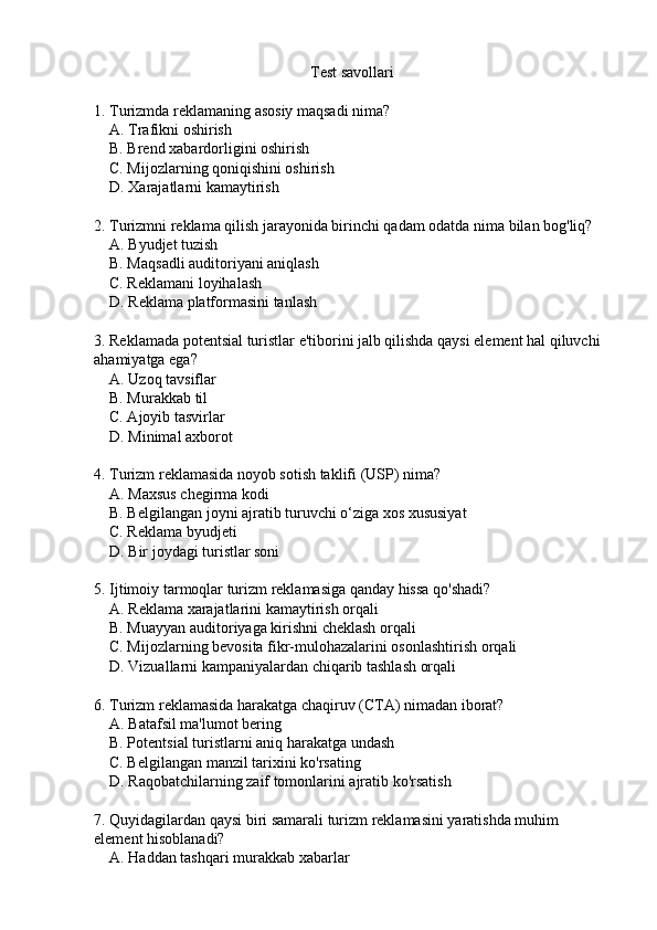 Test savollari
1. Turizmda reklamaning asosiy maqsadi nima?
    A. Trafikni oshirish  
    B. Brend xabardorligini oshirish  
    C. Mijozlarning qoniqishini oshirish  
    D. Xarajatlarni kamaytirish  
2. Turizmni reklama qilish jarayonida birinchi qadam odatda nima bilan bog'liq?
    A. Byudjet tuzish  
    B. Maqsadli auditoriyani aniqlash  
    C. Reklamani loyihalash  
    D. Reklama platformasini tanlash  
3. Reklamada potentsial turistlar e'tiborini jalb qilishda qaysi element hal qiluvchi 
ahamiyatga ega?
    A. Uzoq tavsiflar  
    B. Murakkab til  
    C. Ajoyib tasvirlar  
    D. Minimal axborot  
4. Turizm reklamasida noyob sotish taklifi (USP) nima?
    A. Maxsus chegirma kodi  
    B. Belgilangan joyni ajratib turuvchi o‘ziga xos xususiyat  
    C. Reklama byudjeti  
    D. Bir joydagi turistlar soni  
5. Ijtimoiy tarmoqlar turizm reklamasiga qanday hissa qo'shadi?
    A. Reklama xarajatlarini kamaytirish orqali  
    B. Muayyan auditoriyaga kirishni cheklash orqali  
    C. Mijozlarning bevosita fikr-mulohazalarini osonlashtirish orqali  
    D. Vizuallarni kampaniyalardan chiqarib tashlash orqali  
6. Turizm reklamasida harakatga chaqiruv (CTA) nimadan iborat?
    A. Batafsil ma'lumot bering  
    B. Potentsial turistlarni aniq harakatga undash  
    C. Belgilangan manzil tarixini ko'rsating  
    D. Raqobatchilarning zaif tomonlarini ajratib ko'rsatish  
7. Quyidagilardan qaysi biri samarali turizm reklamasini yaratishda muhim 
element hisoblanadi?
    A. Haddan tashqari murakkab xabarlar   