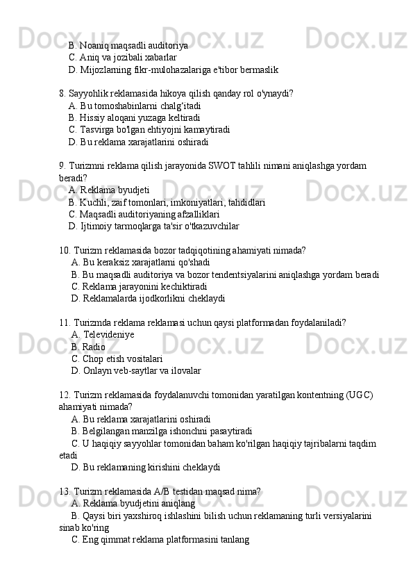     B. Noaniq maqsadli auditoriya  
    C. Aniq va jozibali xabarlar  
    D. Mijozlarning fikr-mulohazalariga e'tibor bermaslik  
8. Sayyohlik reklamasida hikoya qilish qanday rol o'ynaydi?
    A. Bu tomoshabinlarni chalg‘itadi  
    B. Hissiy aloqani yuzaga keltiradi  
    C. Tasvirga bo'lgan ehtiyojni kamaytiradi  
    D. Bu reklama xarajatlarini oshiradi  
9. Turizmni reklama qilish jarayonida SWOT tahlili nimani aniqlashga yordam 
beradi?
    A. Reklama byudjeti  
    B. Kuchli, zaif tomonlari, imkoniyatlari, tahdidlari  
    C. Maqsadli auditoriyaning afzalliklari  
    D. Ijtimoiy tarmoqlarga ta'sir o'tkazuvchilar  
10. Turizm reklamasida bozor tadqiqotining ahamiyati nimada?
     A. Bu keraksiz xarajatlarni qo'shadi  
     B. Bu maqsadli auditoriya va bozor tendentsiyalarini aniqlashga yordam beradi 
     C. Reklama jarayonini kechiktiradi  
     D. Reklamalarda ijodkorlikni cheklaydi  
11. Turizmda reklama reklamasi uchun qaysi platformadan foydalaniladi?
     A. Televideniye  
     B. Radio  
     C. Chop etish vositalari  
     D. Onlayn veb-saytlar va ilovalar  
12. Turizm reklamasida foydalanuvchi tomonidan yaratilgan kontentning (UGC) 
ahamiyati nimada?
     A. Bu reklama xarajatlarini oshiradi  
     B. Belgilangan manzilga ishonchni pasaytiradi  
     C. U haqiqiy sayyohlar tomonidan baham ko'rilgan haqiqiy tajribalarni taqdim 
etadi  
     D. Bu reklamaning kirishini cheklaydi  
13. Turizm reklamasida A/B testidan maqsad nima?
     A. Reklama byudjetini aniqlang  
     B. Qaysi biri yaxshiroq ishlashini bilish uchun reklamaning turli versiyalarini 
sinab ko'ring  
     C. Eng qimmat reklama platformasini tanlang   