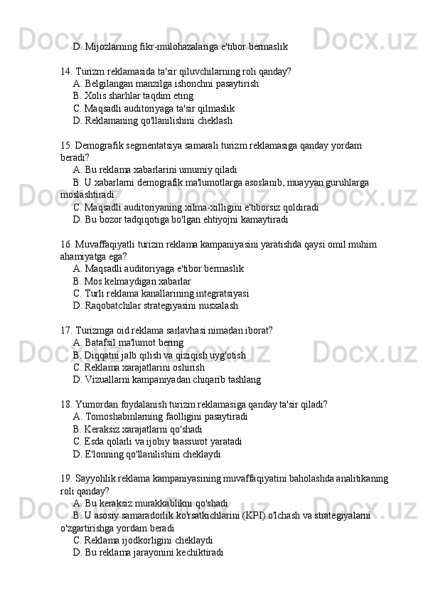      D. Mijozlarning fikr-mulohazalariga e'tibor bermaslik  
14. Turizm reklamasida ta'sir qiluvchilarning roli qanday?
     A. Belgilangan manzilga ishonchni pasaytirish  
     B. Xolis sharhlar taqdim eting  
     C. Maqsadli auditoriyaga ta'sir qilmaslik  
     D. Reklamaning qo'llanilishini cheklash  
15. Demografik segmentatsiya samarali turizm reklamasiga qanday yordam 
beradi?
     A. Bu reklama xabarlarini umumiy qiladi  
     B. U xabarlarni demografik ma'lumotlarga asoslanib, muayyan guruhlarga 
moslashtiradi  
     C. Maqsadli auditoriyaning xilma-xilligini e'tiborsiz qoldiradi  
     D. Bu bozor tadqiqotiga bo'lgan ehtiyojni kamaytiradi  
16. Muvaffaqiyatli turizm reklama kampaniyasini yaratishda qaysi omil muhim 
ahamiyatga ega?
     A. Maqsadli auditoriyaga e'tibor bermaslik  
     B. Mos kelmaydigan xabarlar  
     C. Turli reklama kanallarining integratsiyasi  
     D. Raqobatchilar strategiyasini nusxalash  
17. Turizmga oid reklama sarlavhasi nimadan iborat?
     A. Batafsil ma'lumot bering  
     B. Diqqatni jalb qilish va qiziqish uyg'otish  
     C. Reklama xarajatlarini oshirish  
     D. Vizuallarni kampaniyadan chiqarib tashlang  
18. Yumordan foydalanish turizm reklamasiga qanday ta'sir qiladi?
     A. Tomoshabinlarning faolligini pasaytiradi  
     B. Keraksiz xarajatlarni qo'shadi  
     C. Esda qolarli va ijobiy taassurot yaratadi  
     D. E'lonning qo'llanilishini cheklaydi  
19. Sayyohlik reklama kampaniyasining muvaffaqiyatini baholashda analitikaning 
roli qanday?
     A. Bu keraksiz murakkablikni qo'shadi  
     B. U asosiy samaradorlik ko'rsatkichlarini (KPI) o'lchash va strategiyalarni 
o'zgartirishga yordam beradi  
     C. Reklama ijodkorligini cheklaydi  
     D. Bu reklama jarayonini kechiktiradi   