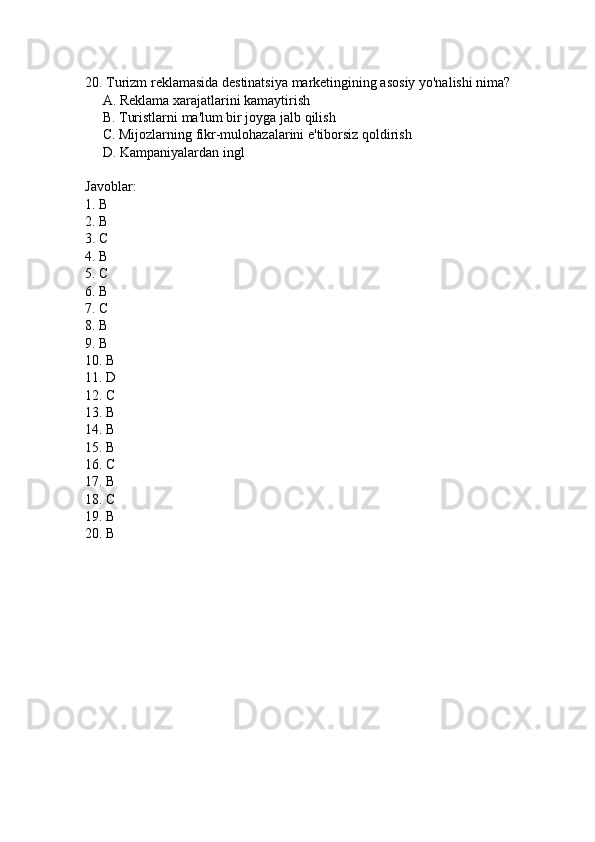 20. Turizm reklamasida destinatsiya marketingining asosiy yo'nalishi nima?
     A. Reklama xarajatlarini kamaytirish  
     B. Turistlarni ma'lum bir joyga jalb qilish  
     C. Mijozlarning fikr-mulohazalarini e'tiborsiz qoldirish  
     D. Kampaniyalardan ingl  
Javoblar:
1. B  
2. B  
3. C  
4. B  
5. C  
6. B  
7. C  
8. B  
9. B  
10. B  
11. D  
12. C  
13. B  
14. B  
15. B  
16. C  
17. B  
18. C  
19. B  
20. B   