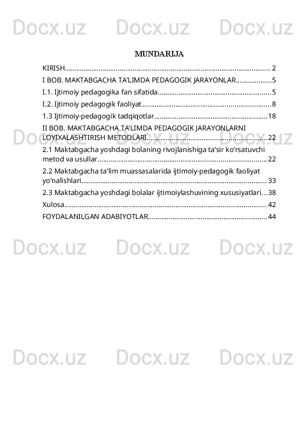 MUNDARIJA
KIRISH ............................................................................................................. 2
I BOB. MAKTABGACHA TA’LIMDA PEDAGOGIK JARAYONLAR ................... 5
I.1. Ijtimoiy pedagogika fan sifatida ............................................................ 5
I.2. Ijtimoiy pedagogik faoliyat .................................................................... 8
1.3 Ijtimoiy-pedagogik tadqiqotlar ............................................................ 18
II BOB. MAKTABGACHA TA’LIMDA PEDAGOGIK JARAYONLARNI 
LOYIXALASHTIRISH METODLARI ............................................................... 22
2.1 Maktabgacha yoshdagi bolaning rivojlanishiga ta’sir ko’rsatuvchi 
metod va usullar ......................................................................................... 22
2.2 Maktabgacha ta’lim muassasalarida ijtimoiy-pedagogik faoliyat 
yo’nalishlari .................................................................................................. 33
2.3 Maktabgacha yoshdagi bolalar ijtimoiylashuvining xususiyatlari ... 38
Xulosa ........................................................................................................... 42
FOYDALANILGAN ADABIYOTLAR ............................................................... 44 