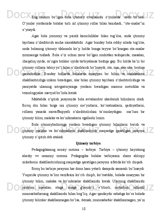 Eng   muhim   bo‘lgan   bola   ijtimoiy   rivojlanishi   o‘yinlarda     sodir   bo‘ladi.
O‘yinlar   yordamida   bolalar   turli   xil   ijtimoiy   rollar   bilan   tanishadi,   “ota-onalar”ni
o‘ynaydi.
Agar   bola   jismoniy   va   psixik   kamchiliklar   bilan   tug‘ilsa,   unda   ijtimoiy
tajribani o‘zlashtirish ancha murakkabdir. Agar bunday bola oddiy oilada tug‘ilsa,
unda   bolaning   ijtimoiy   tiklanishi   ko‘p   holda   bunga   tayyor   bo‘lmagan   ota-onalar
zimmasiga   tushadi.   Bola   o‘zi   uchun   zarur   bo‘lgan   muhitdan  tashqarida,   masalan,
chaqaloq uyida, so‘ngra bolalar uyida tarbiyalansa boshqa gap. Bu holda ba’zi bir
ijtimoiy rollarni tabiiy yo‘l bilan o‘zlashtirish bo‘lmaydi; ota, ona, aka-uka, boshqa
qarindoshlar.   Bunday   hollarda   bolalarda   muayyan   bir   bilim   va   malakalarni
shakllantirishga imkon beradigan, ular bilan ijtimoiy tajribani o‘zlashtirilishiga va
jamiyatda   ularning   integratsiyasiga   yordam   beradigan   maxsus   metodika   va
texnologiyalar mavjud bo‘lishi kerak.
Maktabda   o‘qitish   jarayonida   bola   avvalambor   akademik   bilimlarni   oladi.
Biroq   shu   bilan   birga   uni   ijtimoiy   me’yorlarni,   ko‘rsatmalarni,   qadriyatlarni,
rollarni   yanada   muvaffaqiyatli   o‘zlashtirilishini   ta’minlaydigan     ma’lum   bir
ijtimoiy bilim, malaka va ko‘nikmalarni egallashi lozim. 
Bola   ijtimoiylashuviga   yordam   beradigan   ijtimoiy   bilimlarni   berish   va
ijtimoiy   malaka   va   ko‘nikmalarni   shakllantirish   maqsadga   qaratilgan   jarayoni
ijtimoiy o‘qitish deb ataladi.
Ijtimoiy tarbiya
Pedagogikaning   asosiy   mezoni   –   tarbiya.   Tarbiya   –   ijtimoiy   hayotning
abadiy   vv   umumiy   mezoni.   Pedagogika   bolalar   tarbiyasini   shaxs   ahloqiy
xislatlarini shakllantirishning maqsadga qaratilgan jarayoni sifatida ko‘rib chiqadi.
Biroq bu tarbiya jarayoni har doim ham yetarli darajada samarali bo‘lmaydi.
Yuqorida ijtimoiy ta’lim vazifasini ko‘rib chiqib, ko‘rsatdiki, bolada muayyan bir
ijtimoiy   bilim,   malaka   va   ko‘nikmalar   shakllanishi   kerak.   Ularning   shakllanishi
jarayoni,   masalan,   otaga,   onaga   g‘amxo‘r,   e’tiborli,   mehribon,   rahmdil
munosabatlarning shakllanishi bilan bog‘liq. Agar qandaydir sababga ko‘ra bolada
ijtimoiy bilimlar shakllanmagan bo‘lsa, demak, munosabatlar shakllanmagan, ya’ni
10 