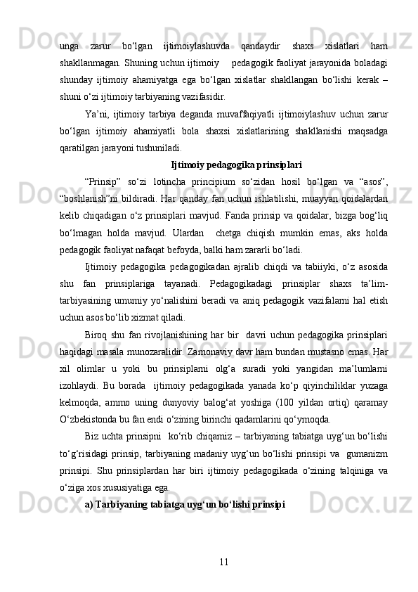 unga   zarur   bo‘lgan   ijtimoiylashuvda   qandaydir   shaxs   xislatlari   ham
shakllanmagan. Shuning uchun ijtimoiy       pedagogik faoliyat jarayonida boladagi
shunday   ijtimoiy   ahamiyatga   ega   bo‘lgan   xislatlar   shakllangan   bo‘lishi   kerak   –
shuni o‘zi ijtimoiy tarbiyaning vazifasidir. 
Ya’ni,   ijtimoiy   tarbiya   deganda   muvaffaqiyatli   ijtimoiylashuv   uchun   zarur
bo‘lgan   ijtimoiy   ahamiyatli   bola   shaxsi   xislatlarining   shakllanishi   maqsadga
qaratilgan jarayoni tushuniladi.
Ijtimoiy pedagogika prinsiplari
“Prinsip”   so‘zi   lotincha   principium   so‘zidan   hosil   bo‘lgan   va   “asos”,
“boshlanish”ni   bildiradi.   Har   qanday   fan   uchun   ishlatilishi,   muayyan   qoidalardan
kelib  chiqadigan   o‘z  prinsiplari   mavjud.   Fanda  prinsip   va   qoidalar,   bizga   bog‘liq
bo‘lmagan   holda   mavjud.   Ulardan     chetga   chiqish   mumkin   emas,   aks   holda
pedagogik faoliyat nafaqat befoyda, balki ham zararli bo‘ladi.
Ijtimoiy   pedagogika   pedagogikadan   ajralib   chiqdi   va   tabiiyki,   o‘z   asosida
shu   fan   prinsiplariga   tayanadi.   Pedagogikadagi   prinsiplar   shaxs   ta’lim-
tarbiyasining   umumiy   yo‘nalishini   beradi   va   aniq   pedagogik   vazifalarni   hal   etish
uchun asos bo‘lib xizmat qiladi.
Biroq   shu   fan   rivojlanishining   har   bir     davri   uchun   pedagogika   prinsiplari
haqidagi masala munozaralidir. Zamonaviy davr ham bundan mustasno emas. Har
xil   olimlar   u   yoki   bu   prinsiplarni   olg‘a   suradi   yoki   yangidan   ma’lumlarni
izohlaydi.   Bu   borada     ijtimoiy   pedagogikada   yanada   ko‘p   qiyinchiliklar   yuzaga
kelmoqda,   ammo   uning   dunyoviy   balog‘at   yoshiga   (100   yildan   ortiq)   qaramay
O‘zbekistonda bu fan endi o‘zining birinchi qadamlarini qo‘ymoqda.
Biz  uchta  prinsipni    ko‘rib  chiqamiz  – tarbiyaning tabiatga  uyg‘un bo‘lishi
to‘g‘risidagi   prinsip,   tarbiyaning   madaniy   uyg‘un   bo‘lishi   prinsipi   va     gumanizm
prinsipi.   Shu   prinsiplardan   har   biri   ijtimoiy   pedagogikada   o‘zining   talqiniga   va
o‘ziga xos xususiyatiga ega.
a) Tarbiyaning tabiatga uyg‘un bo‘lishi prinsipi
11 