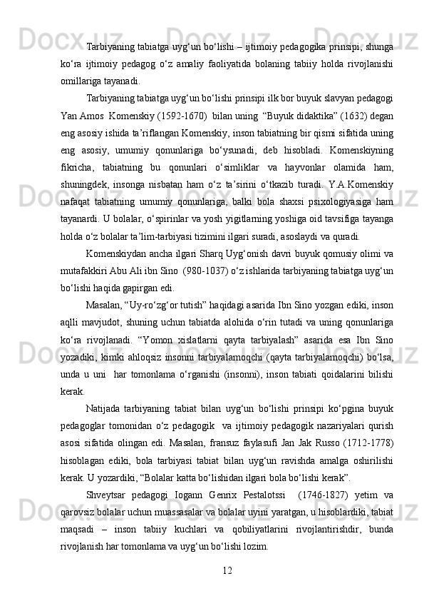 Tarbiyaning tabiatga uyg‘un bo‘lishi – ijtimoiy pedagogika prinsipi, shunga
ko‘ra   ijtimoiy   pedagog   o‘z   amaliy   faoliyatida   bolaning   tabiiy   holda   rivojlanishi
omillariga tayanadi.
Tarbiyaning tabiatga uyg‘un bo‘lishi prinsipi ilk bor buyuk slavyan pedagogi
Yan Amos  Komenskiy (1592-1670)  bilan uning  “Buyuk didaktika” (1632) degan
eng asosiy ishida ta’riflangan Komenskiy, inson tabiatning bir qismi sifatida uning
eng   asosiy,   umumiy   qonunlariga   bo‘ysunadi,   deb   hisobladi.   Komenskiyning
fikricha,   tabiatning   bu   qonunlari   o‘simliklar   va   hayvonlar   olamida   ham,
shuningdek,   insonga   nisbatan   ham   o‘z   ta’sirini   o‘tkazib   turadi.   Y.A.Komenskiy
nafaqat   tabiatning   umumiy   qonunlariga,   balki   bola   shaxsi   psixologiyasiga   ham
tayanardi. U bolalar, o‘spirinlar va yosh yigitlarning yoshiga oid tavsifiga tayanga
holda o‘z bolalar ta’lim-tarbiyasi tizimini ilgari suradi, asoslaydi va quradi.
Komenskiydan ancha ilgari Sharq Uyg‘onish davri buyuk qomusiy olimi va
mutafakkiri Abu Ali ibn Sino  (980-1037) o‘z ishlarida tarbiyaning tabiatga uyg‘un
bo‘lishi haqida gapirgan edi.
Masalan, “Uy-ro‘zg‘or tutish” haqidagi asarida Ibn Sino yozgan ediki, inson
aqlli   mavjudot,   shuning   uchun   tabiatda   alohida   o‘rin   tutadi   va   uning   qonunlariga
ko‘ra   rivojlanadi.   “Yomon   xislatlarni   qayta   tarbiyalash”   asarida   esa   Ibn   Sino
yozadiki,   kimki   ahloqsiz   insonni   tarbiyalamoqchi   (qayta   tarbiyalamoqchi)   bo‘lsa,
unda   u   uni     har   tomonlama   o‘rganishi   (insonni),   inson   tabiati   qoidalarini   bilishi
kerak.
Natijada   tarbiyaning   tabiat   bilan   uyg‘un   bo‘lishi   prinsipi   ko‘pgina   buyuk
pedagoglar   tomonidan   o‘z   pedagogik     va   ijtimoiy   pedagogik   nazariyalari   qurish
asosi   sifatida   olingan   edi.   Masalan,   fransuz   faylasufi   Jan   Jak   Russo   (1712-1778)
hisoblagan   ediki,   bola   tarbiyasi   tabiat   bilan   uyg‘un   ravishda   amalga   oshirilishi
kerak. U yozardiki, “Bolalar katta bo‘lishidan ilgari bola bo‘lishi kerak”.
Shveytsar   pedagogi   Iogann   Genrix   Pestalotssi     (1746-1827)   yetim   va
qarovsiz bolalar uchun muassasalar va bolalar uyini yaratgan, u hisoblardiki, tabiat
maqsadi   –   inson   tabiiy   kuchlari   va   qobiliyatlarini   rivojlantirishdir,   bunda
rivojlanish har tomonlama va uyg‘un bo‘lishi lozim.
12 